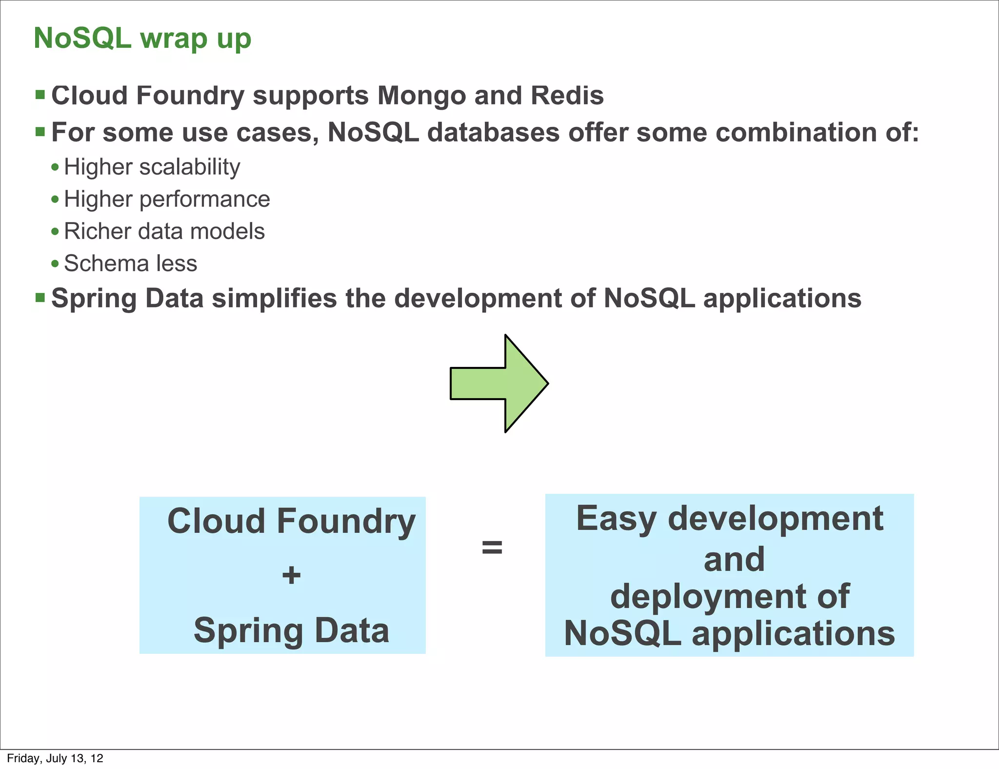 NoSQL wrap up
     § Cloud Foundry supports Mongo and Redis
     § For some use cases, NoSQL databases offer some combination of:
        • Higher scalability
        • Higher performance
        • Richer data models
        • Schema less
     § Spring Data simplifies the development of NoSQL applications




                      Cloud Foundry          Easy development
                                      =             and
                               +
                                               deployment of
                       Spring Data           NoSQL applications

                                                                         115

Friday, July 13, 12
 