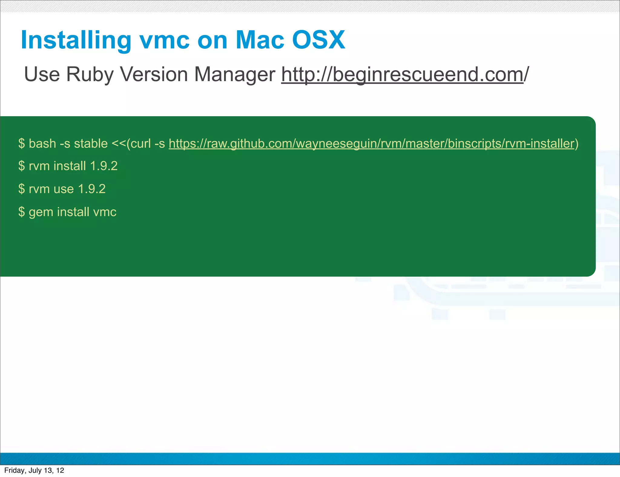 Installing vmc on Mac OSX
      Use Ruby Version Manager http://beginrescueend.com/


    $ bash -s stable <<(curl -s https://raw.github.com/wayneeseguin/rvm/master/binscripts/rvm-installer)
    $ rvm install 1.9.2
    $ rvm use 1.9.2
    $ gem install vmc




                                                   CONFIDENTIAL



Friday, July 13, 12                                                                                        9
 