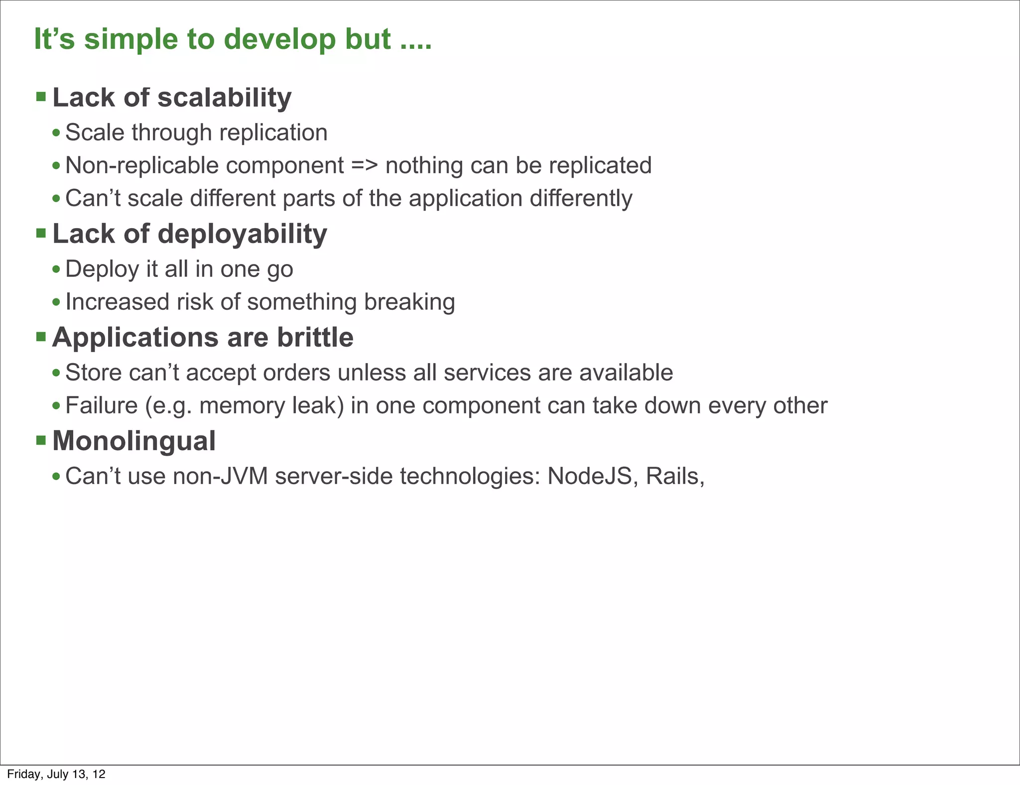 It’s simple to develop but ....
     § Lack of scalability
        • Scale through replication
        • Non-replicable component => nothing can be replicated
        • Can’t scale different parts of the application differently
     § Lack of deployability
        • Deploy it all in one go
        • Increased risk of something breaking
     § Applications are brittle
        • Store can’t accept orders unless all services are available
        • Failure (e.g. memory leak) in one component can take down every other
     § Monolingual
        • Can’t use non-JVM server-side technologies: NodeJS, Rails,




                                                                                  123

Friday, July 13, 12
 