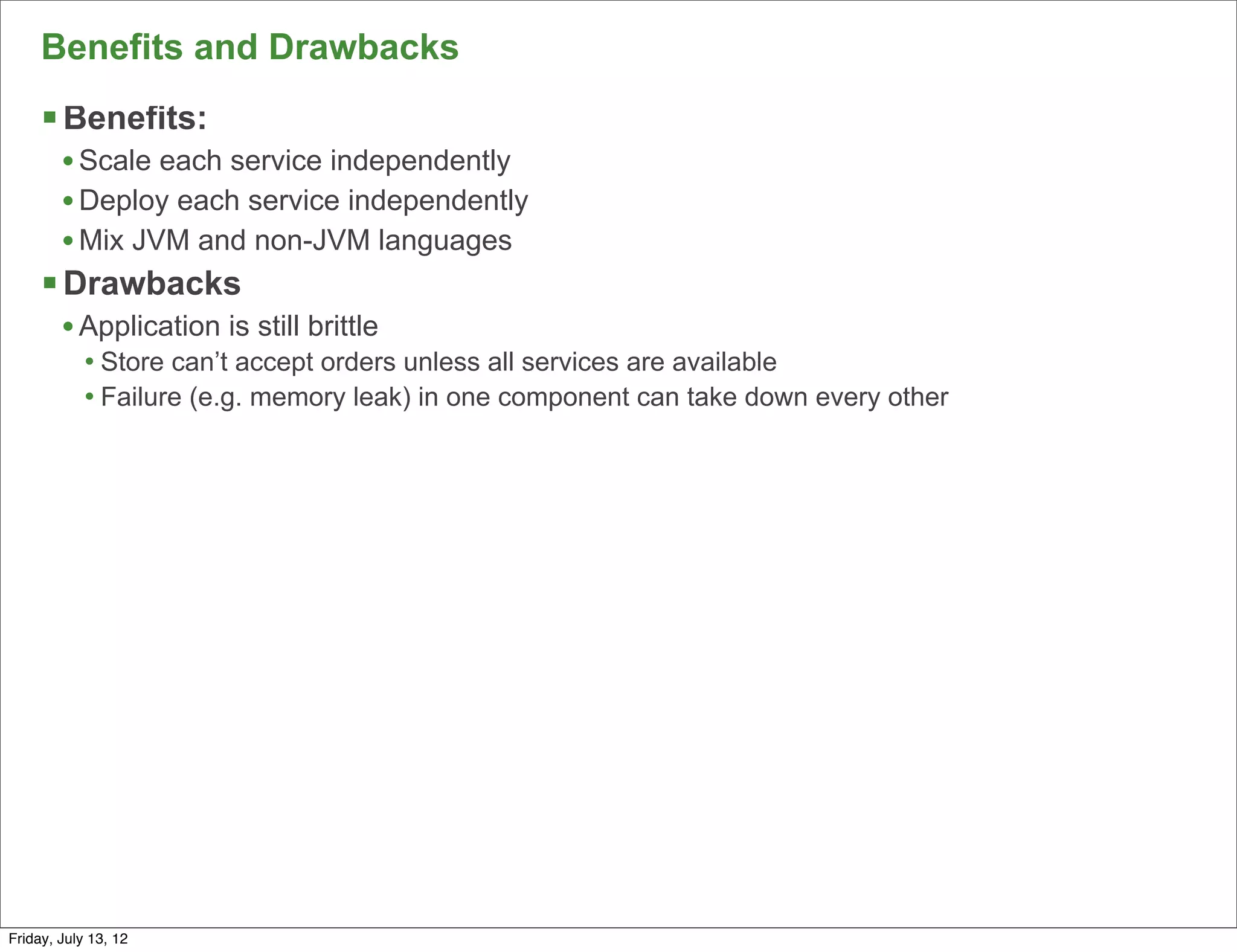 Benefits and Drawbacks
     § Benefits:
        • Scale each service independently
        • Deploy each service independently
        • Mix JVM and non-JVM languages
     § Drawbacks
        • Application is still brittle
            • Store can’t accept orders unless all services are available
            • Failure (e.g. memory leak) in one component can take down every other




                                                                                      126

Friday, July 13, 12
 