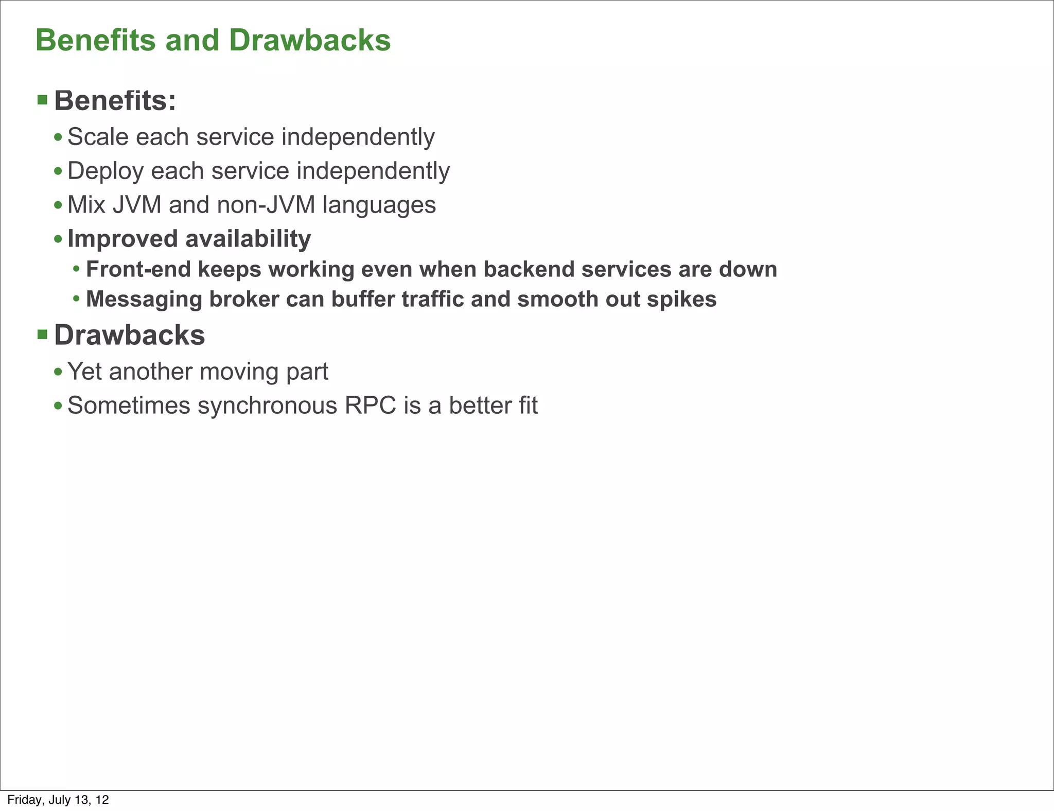 Benefits and Drawbacks
     § Benefits:
        • Scale each service independently
        • Deploy each service independently
        • Mix JVM and non-JVM languages
        • Improved availability
            • Front-end keeps working even when backend services are down
            • Messaging broker can buffer traffic and smooth out spikes
     § Drawbacks
        • Yet another moving part
        • Sometimes synchronous RPC is a better fit




                                                                            129

Friday, July 13, 12
 