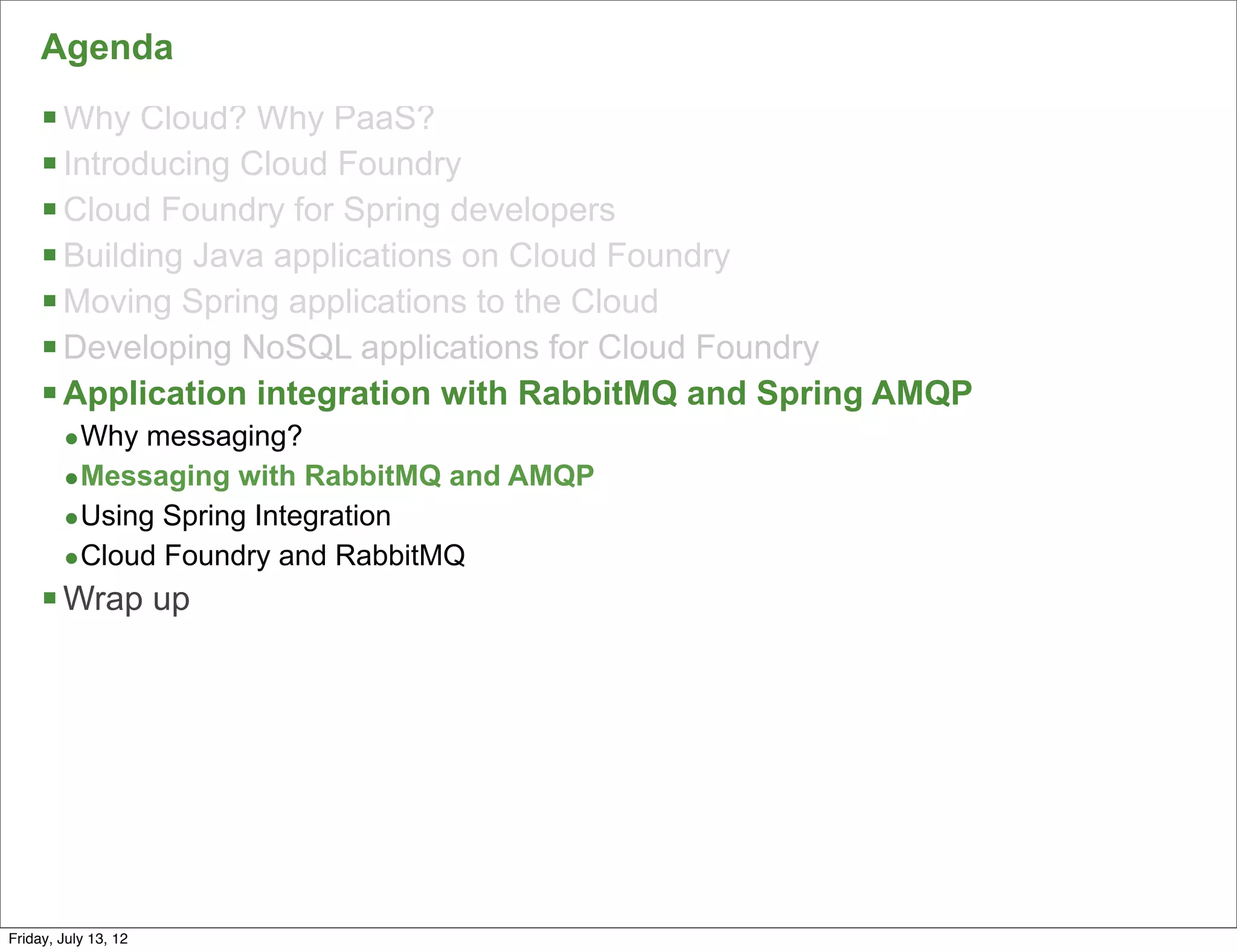 Agenda
     § Why Cloud? Why PaaS?
     § Introducing Cloud Foundry
     § Cloud Foundry for Spring developers
     § Building Java applications on Cloud Foundry
     § Moving Spring applications to the Cloud
     § Developing NoSQL applications for Cloud Foundry
     § Application integration with RabbitMQ and Spring AMQP
        •Why messaging?
        •Messaging with RabbitMQ and AMQP
        •Using Spring Integration
        •Cloud Foundry and RabbitMQ
     § Wrap up




                                                                130

Friday, July 13, 12
 