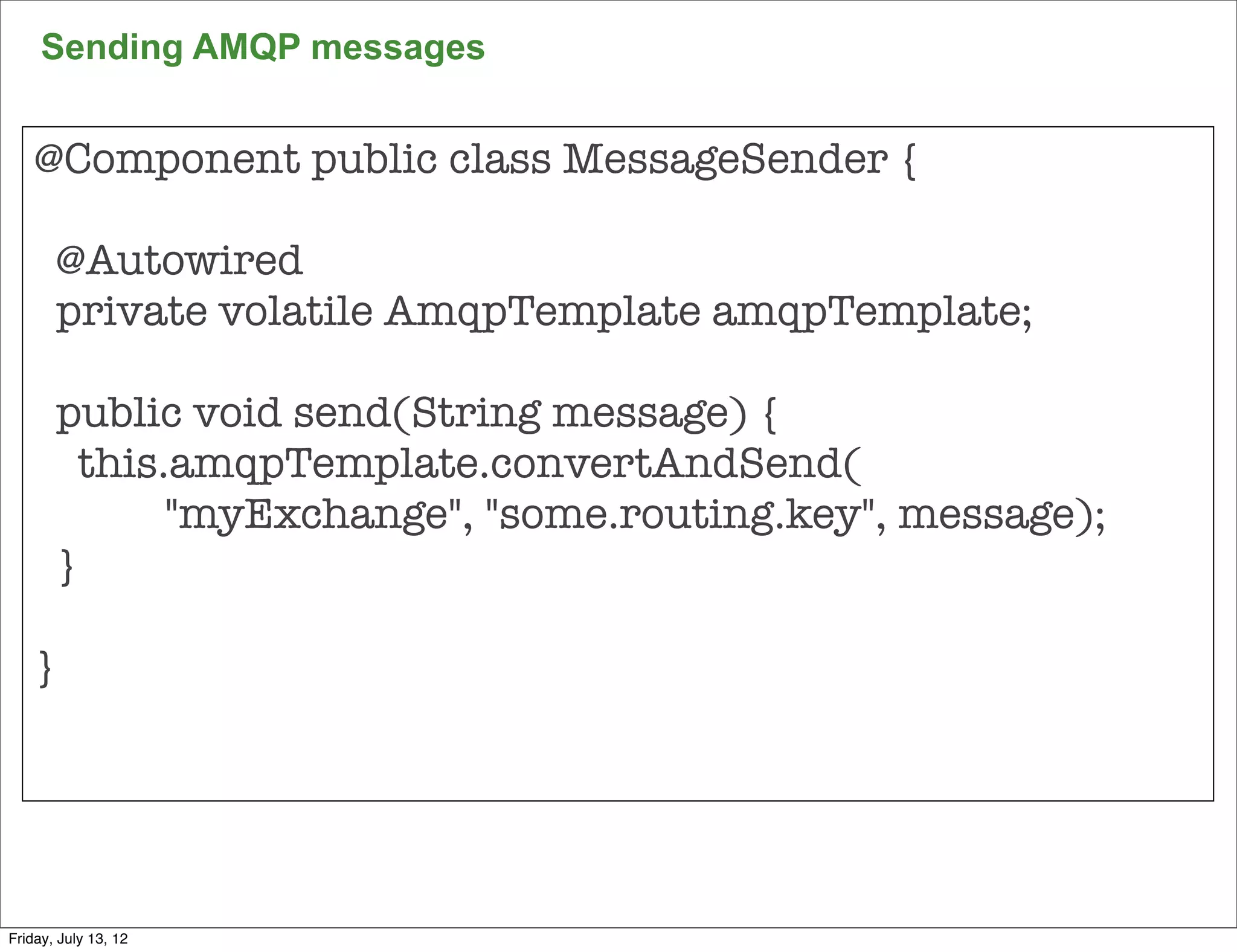 Sending AMQP messages


    @Component public class MessageSender {

       @Autowired
       private volatile AmqpTemplate amqpTemplate;

       public void send(String message) {
         this.amqpTemplate.convertAndSend(
              "myExchange", "some.routing.key", message);
       }

    }




                                                            137

Friday, July 13, 12
 