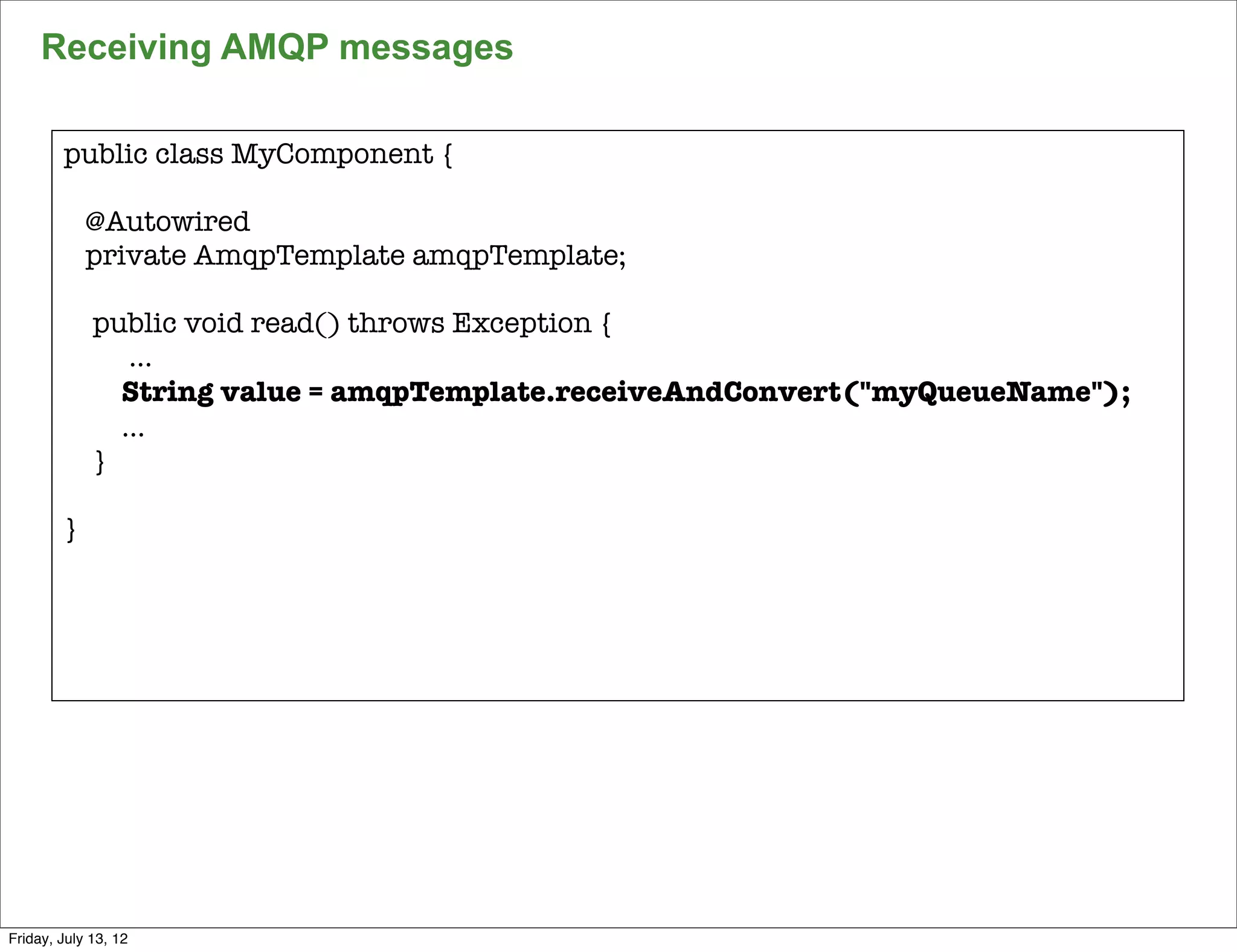 Receiving AMQP messages

        public class MyComponent {

            @Autowired
            private AmqpTemplate amqpTemplate;

             public void read() throws Exception {
                ...
               String value = amqpTemplate.receiveAndConvert("myQueueName");
               ...
             }

        }




                                                                               138

Friday, July 13, 12
 