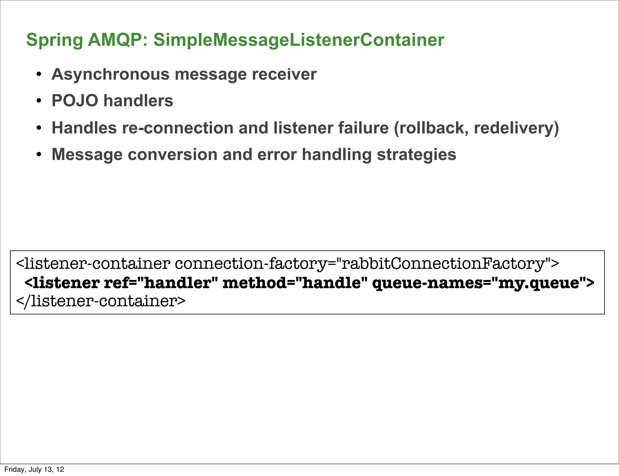 Spring AMQP: SimpleMessageListenerContainer
          l   Asynchronous message receiver
          l   POJO handlers
          l   Handles re-connection and listener failure (rollback, redelivery)
          l   Message conversion and error handling strategies




   <listener-container connection-factory="rabbitConnectionFactory">
    <listener ref="handler" method="handle" queue-names="my.queue">
   </listener-container>




                                                                                   139

Friday, July 13, 12
 