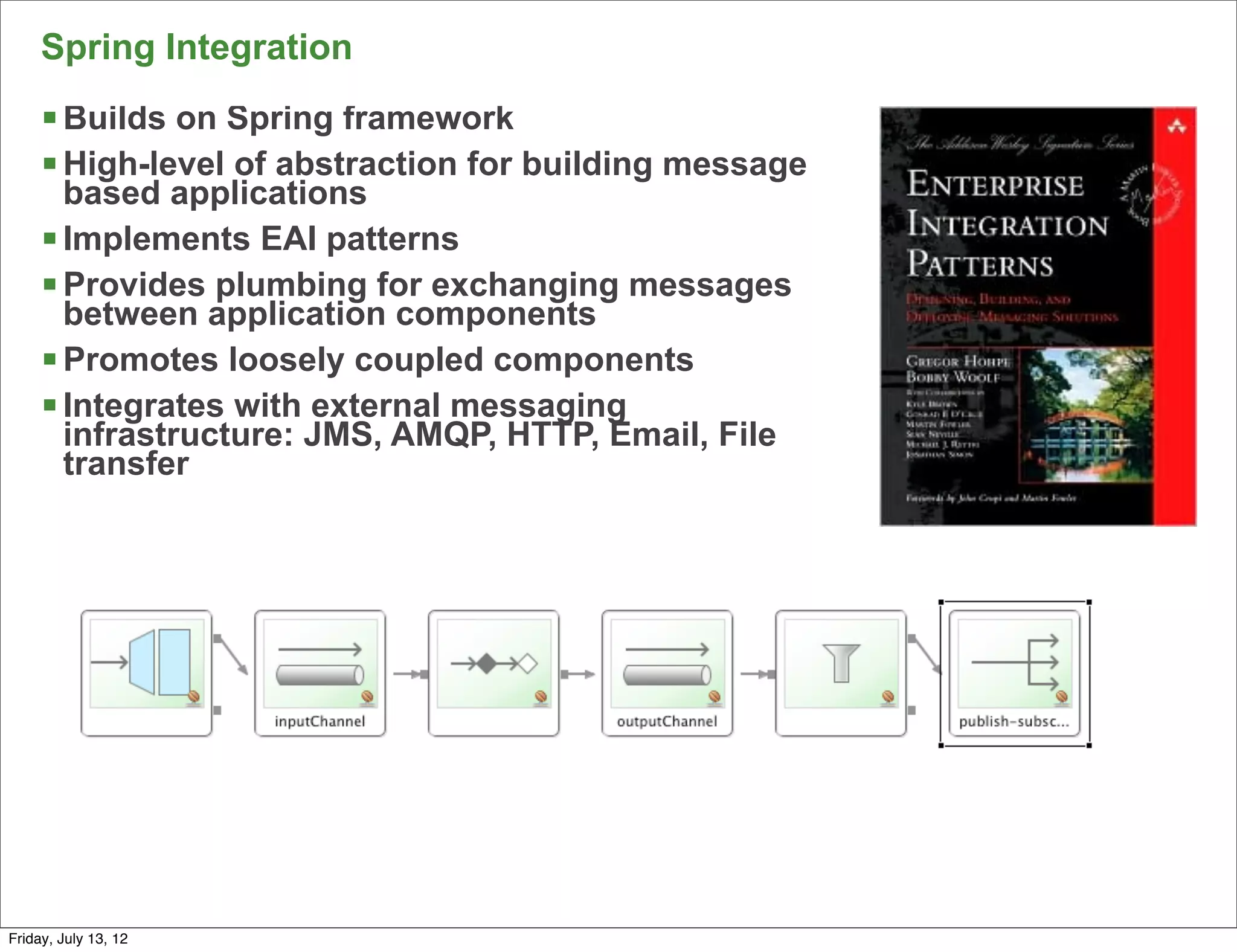 Spring Integration
     § Builds on Spring framework
     § High-level of abstraction for building message
        based applications
     § Implements EAI patterns
     § Provides plumbing for exchanging messages
        between application components
     § Promotes loosely coupled components
     § Integrates with external messaging
        infrastructure: JMS, AMQP, HTTP, Email, File
        transfer




                                                         143

Friday, July 13, 12
 