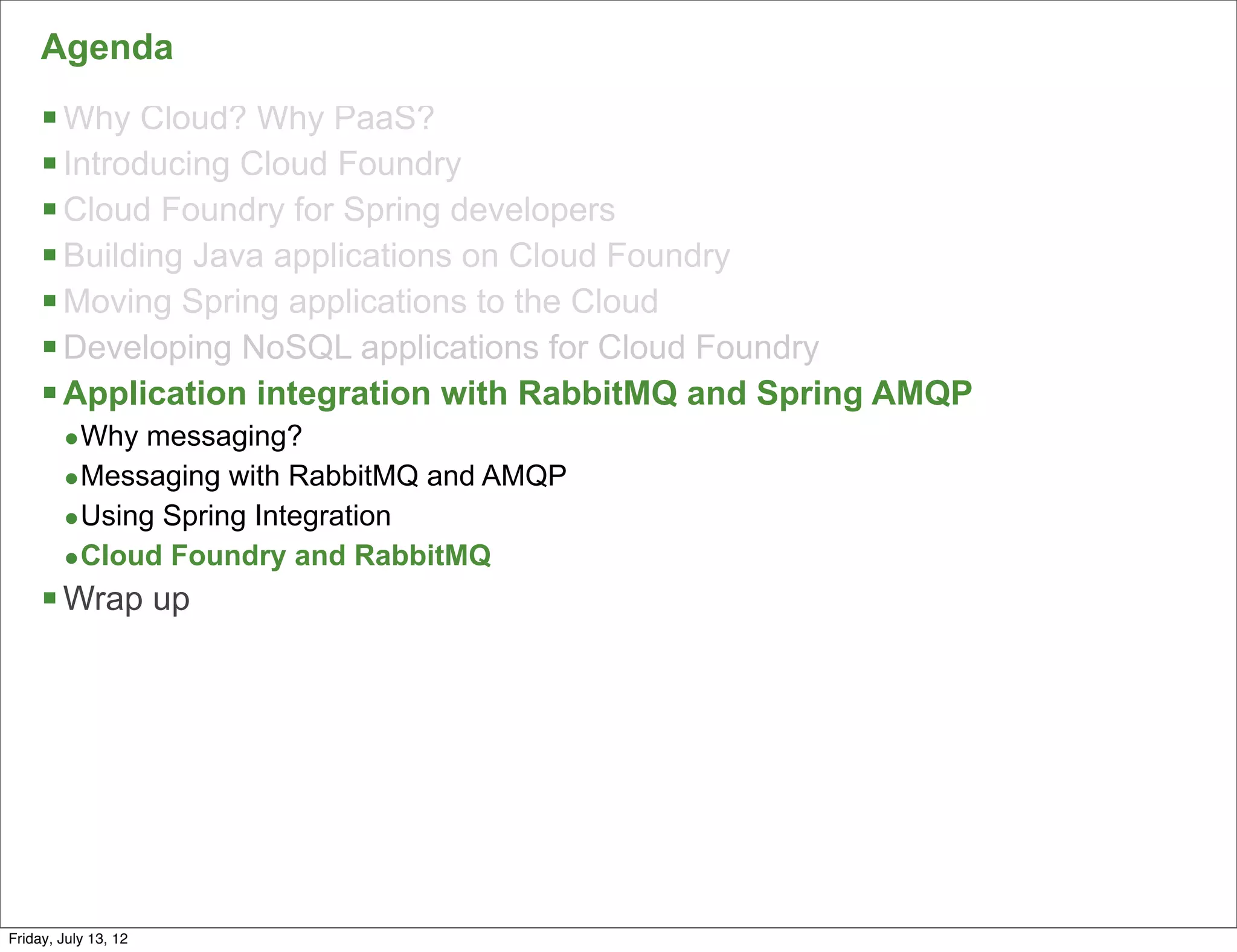 Agenda
     § Why Cloud? Why PaaS?
     § Introducing Cloud Foundry
     § Cloud Foundry for Spring developers
     § Building Java applications on Cloud Foundry
     § Moving Spring applications to the Cloud
     § Developing NoSQL applications for Cloud Foundry
     § Application integration with RabbitMQ and Spring AMQP
        •Why messaging?
        •Messaging with RabbitMQ and AMQP
        •Using Spring Integration
        •Cloud Foundry and RabbitMQ
     § Wrap up




                                                                152

Friday, July 13, 12
 