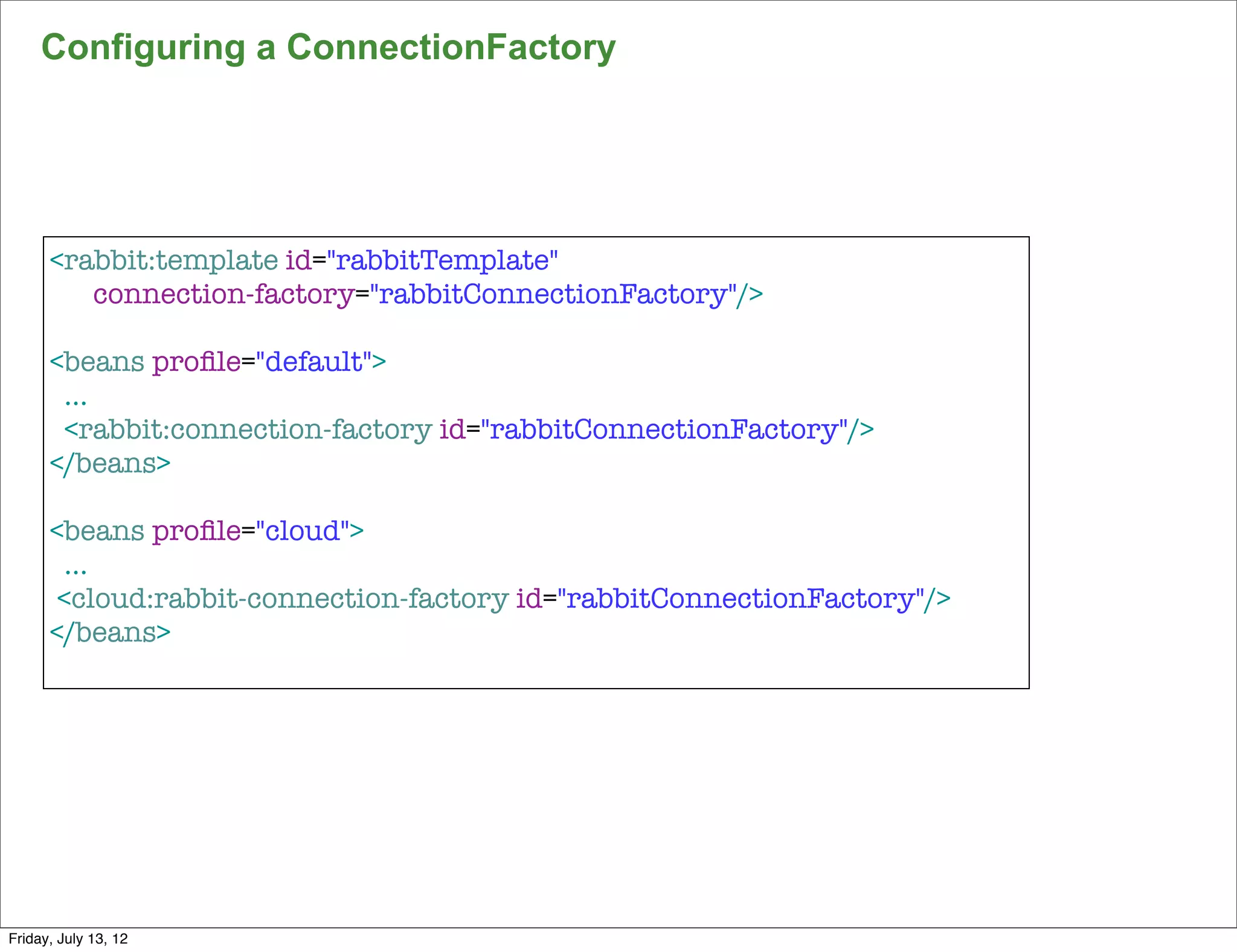 Configuring a ConnectionFactory




      <rabbit:template id="rabbitTemplate"
         connection-factory="rabbitConnectionFactory"/>

      <beans proﬁle="default">
       ...
       <rabbit:connection-factory id="rabbitConnectionFactory"/>
      </beans>

      <beans proﬁle="cloud">
        ...
       <cloud:rabbit-connection-factory id="rabbitConnectionFactory"/>
      </beans>




                                                                         154

Friday, July 13, 12
 