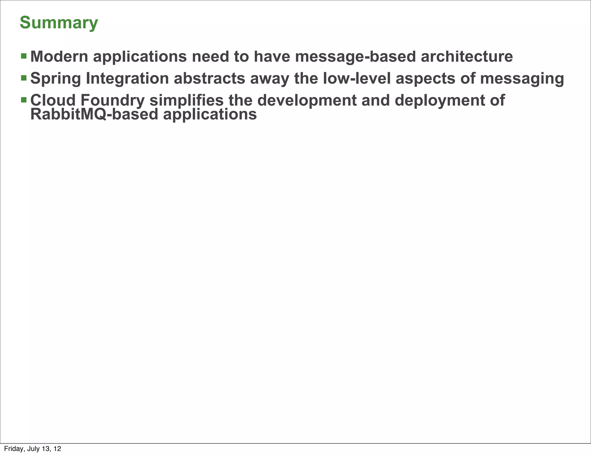 Summary
     § Modern applications need to have message-based architecture
     § Spring Integration abstracts away the low-level aspects of messaging
     § Cloud Foundry simplifies the development and deployment of
        RabbitMQ-based applications




                                                                           156

Friday, July 13, 12
 