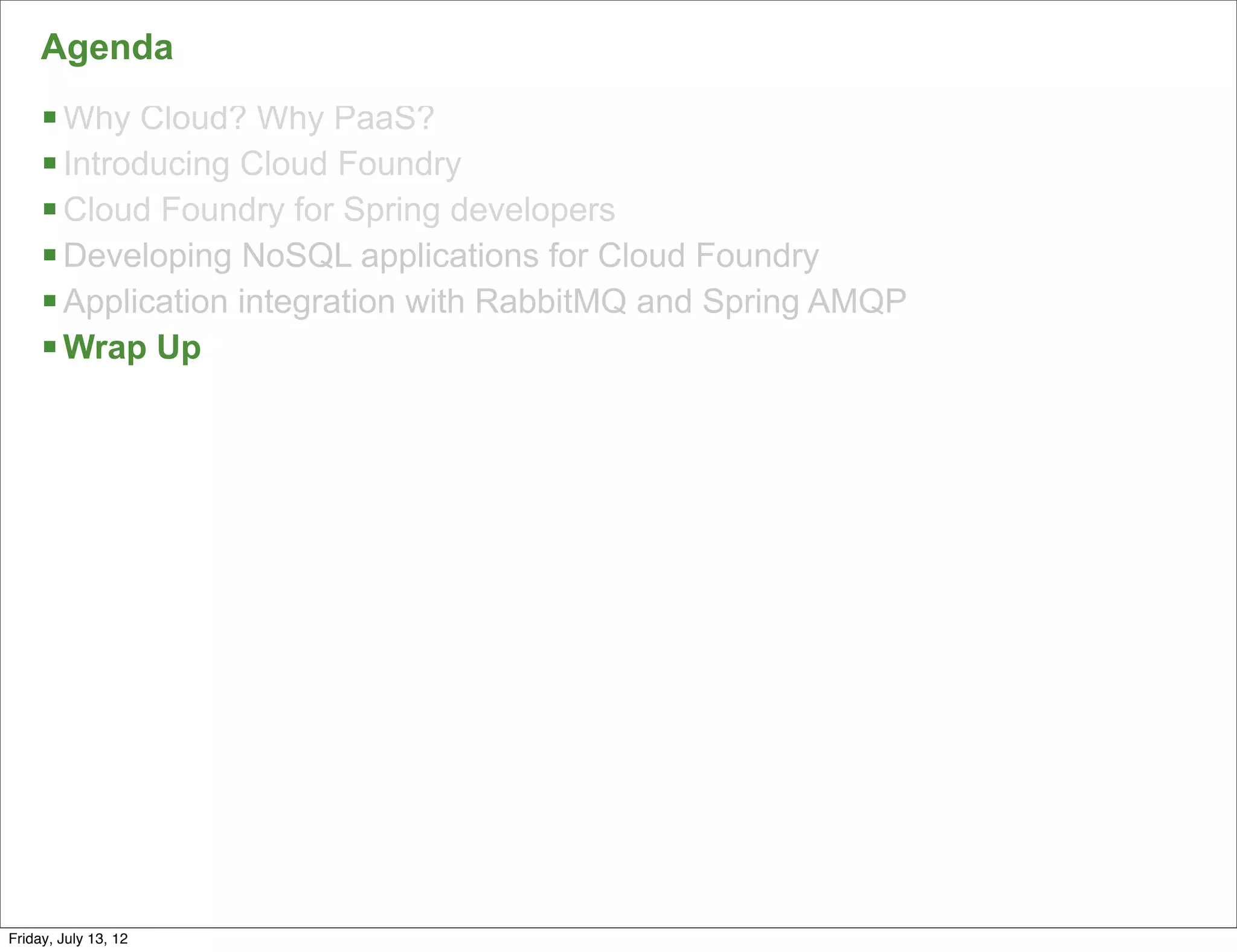 Agenda
     § Why Cloud? Why PaaS?
     § Introducing Cloud Foundry
     § Cloud Foundry for Spring developers
     § Developing NoSQL applications for Cloud Foundry
     § Application integration with RabbitMQ and Spring AMQP
     § Wrap Up




                                                                157

Friday, July 13, 12
 
