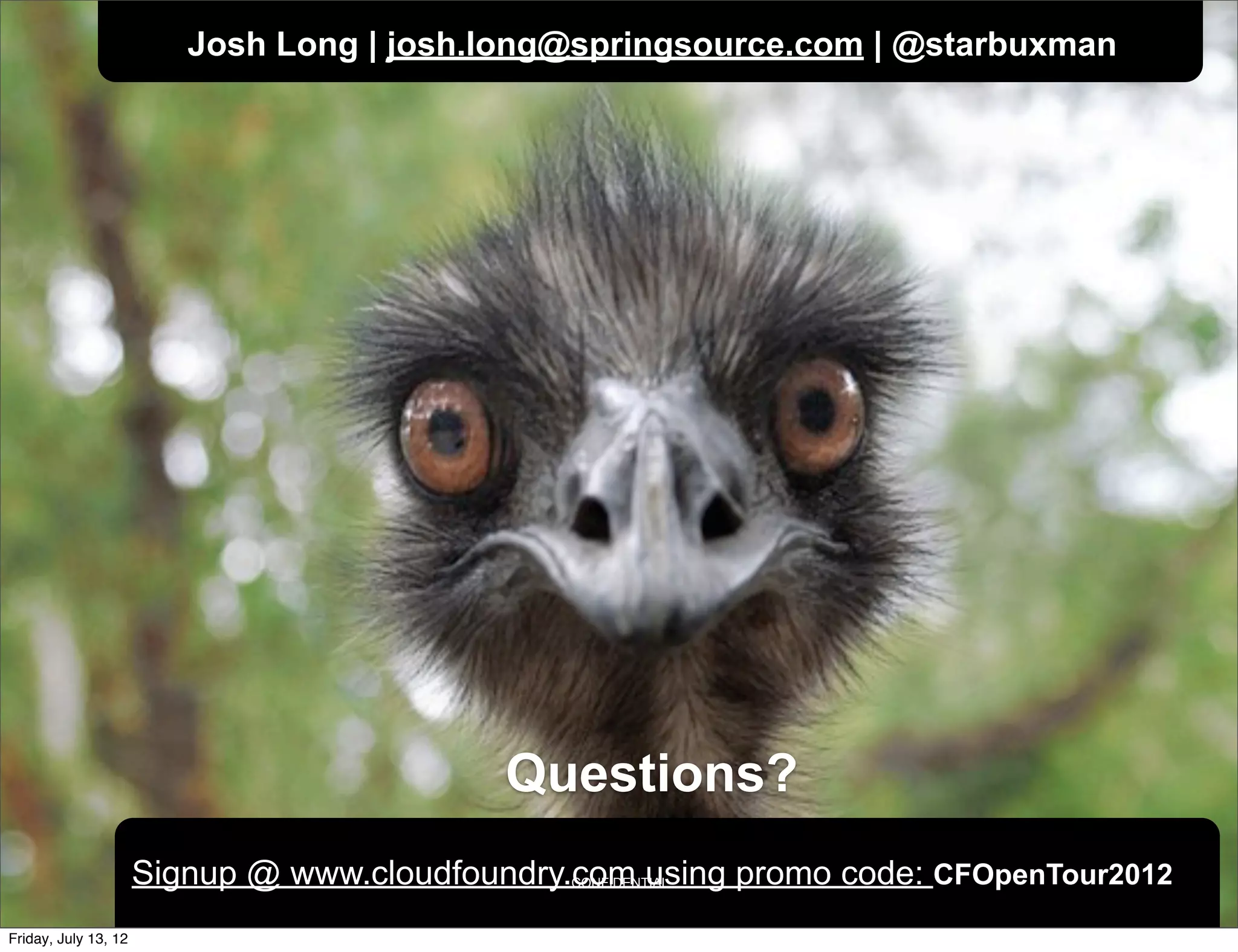 Josh Long | josh.long@springsource.com | @starbuxman




                                            Questions?
                      Signup @ www.cloudfoundry.com using promo code: CFOpenTour2012
                                                CONFIDENTIAL



Friday, July 13, 12
 