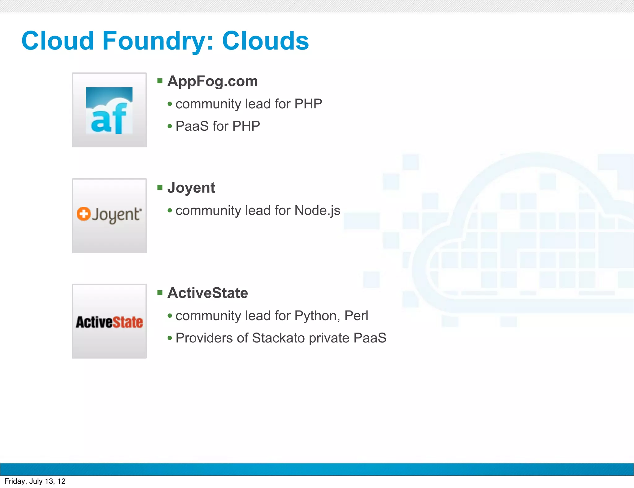 Cloud Foundry: Clouds
                      § AppFog.com
                       • community lead for PHP
                       • PaaS for PHP



                      § Joyent
                       • community lead for Node.js




                      § ActiveState
                       • community lead for Python, Perl
                       • Providers of Stackato private PaaS




                                           CONFIDENTIAL



Friday, July 13, 12                                           19
 