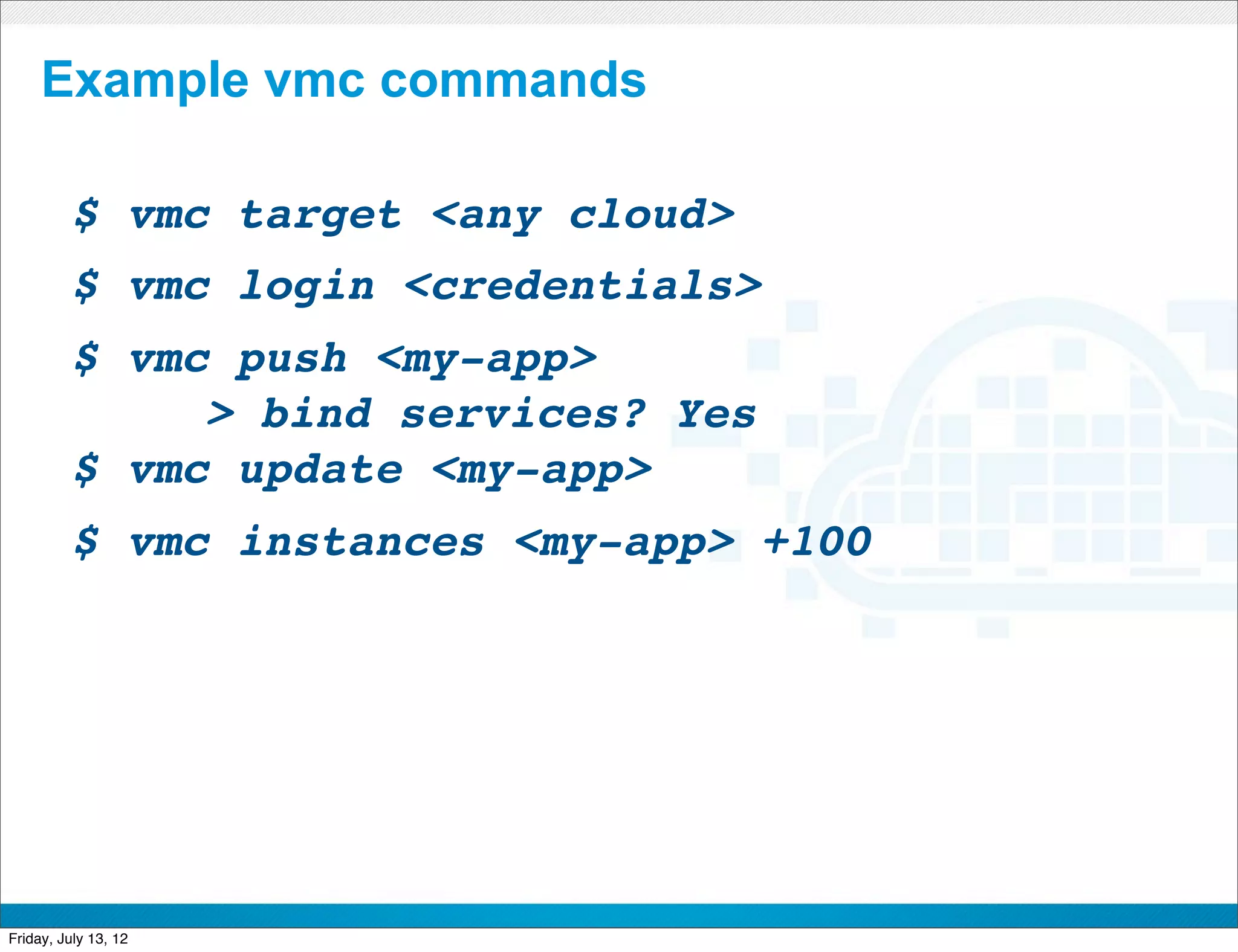 Example vmc commands

         $ vmc target <any cloud>
         $ vmc login <credentials>
         $ vmc push <my-app>
         !    > bind services? Yes
         $ vmc update <my-app>
         $ vmc instances <my-app> +100




                           CONFIDENTIAL



Friday, July 13, 12                       21
 