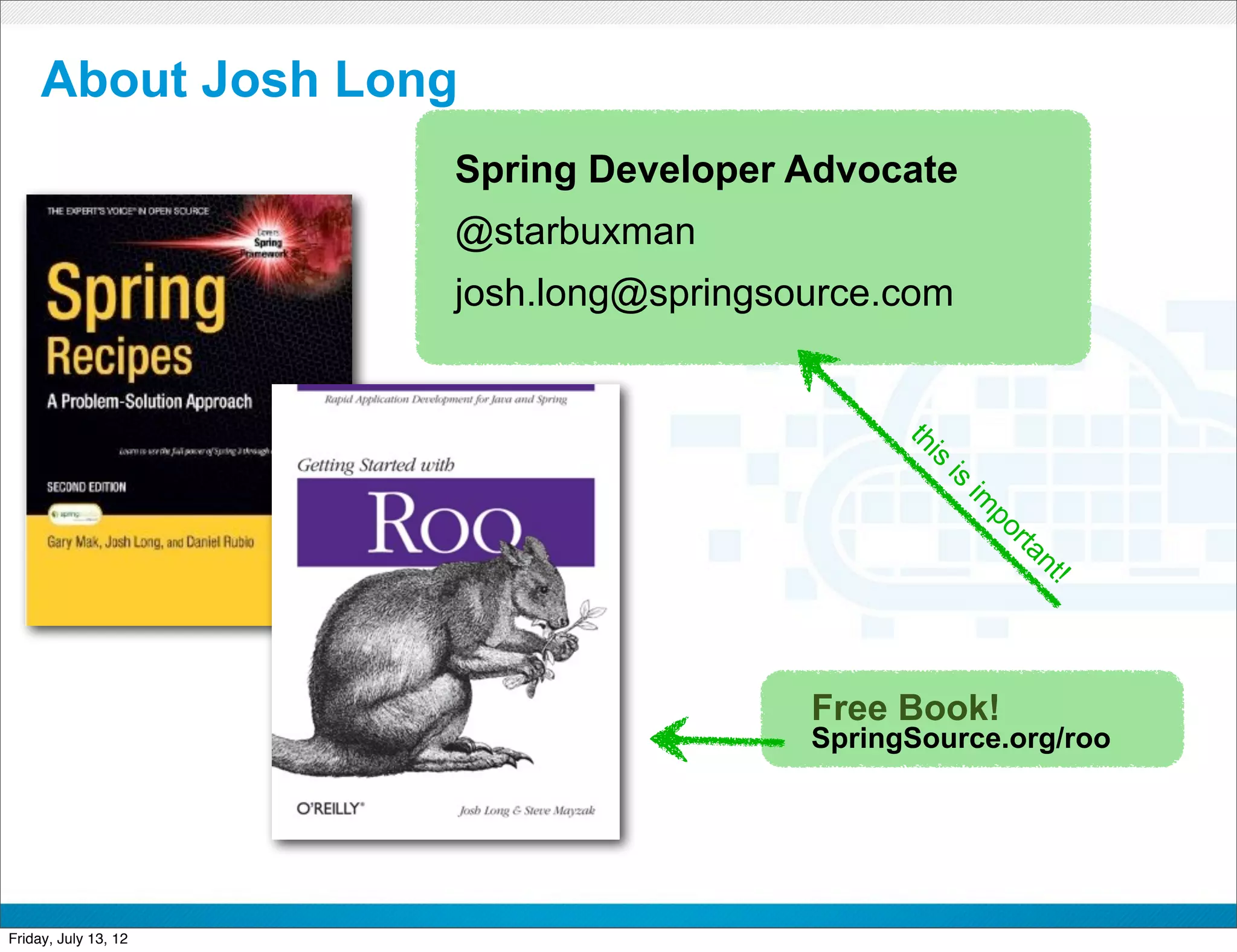 About Josh Long
                      Spring Developer Advocate
                      @starbuxman
                      josh.long@springsource.com




                                                 th
                                                  s i
                                                    is
                                                        im
                                                         po
                                                             rta
                                                              nt
                                                                !
                                           Free Book!
                                           SpringSource.org/roo



                            CONFIDENTIAL



Friday, July 13, 12                                                 3
 