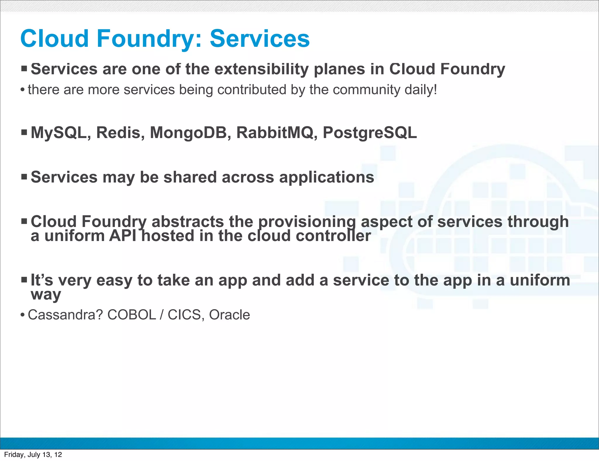 Cloud Foundry: Services
     § Services are one of the extensibility planes in Cloud Foundry
     • there are more services being contributed by the community daily!

     § MySQL, Redis, MongoDB, RabbitMQ, PostgreSQL

     § Services may be shared across applications

     § Cloud Foundry abstracts the provisioning aspect of services through
        a uniform API hosted in the cloud controller

     § It’s very easy to take an app and add a service to the app in a uniform
        way
     • Cassandra? COBOL / CICS, Oracle




                                              CONFIDENTIAL



Friday, July 13, 12                                                           27
 