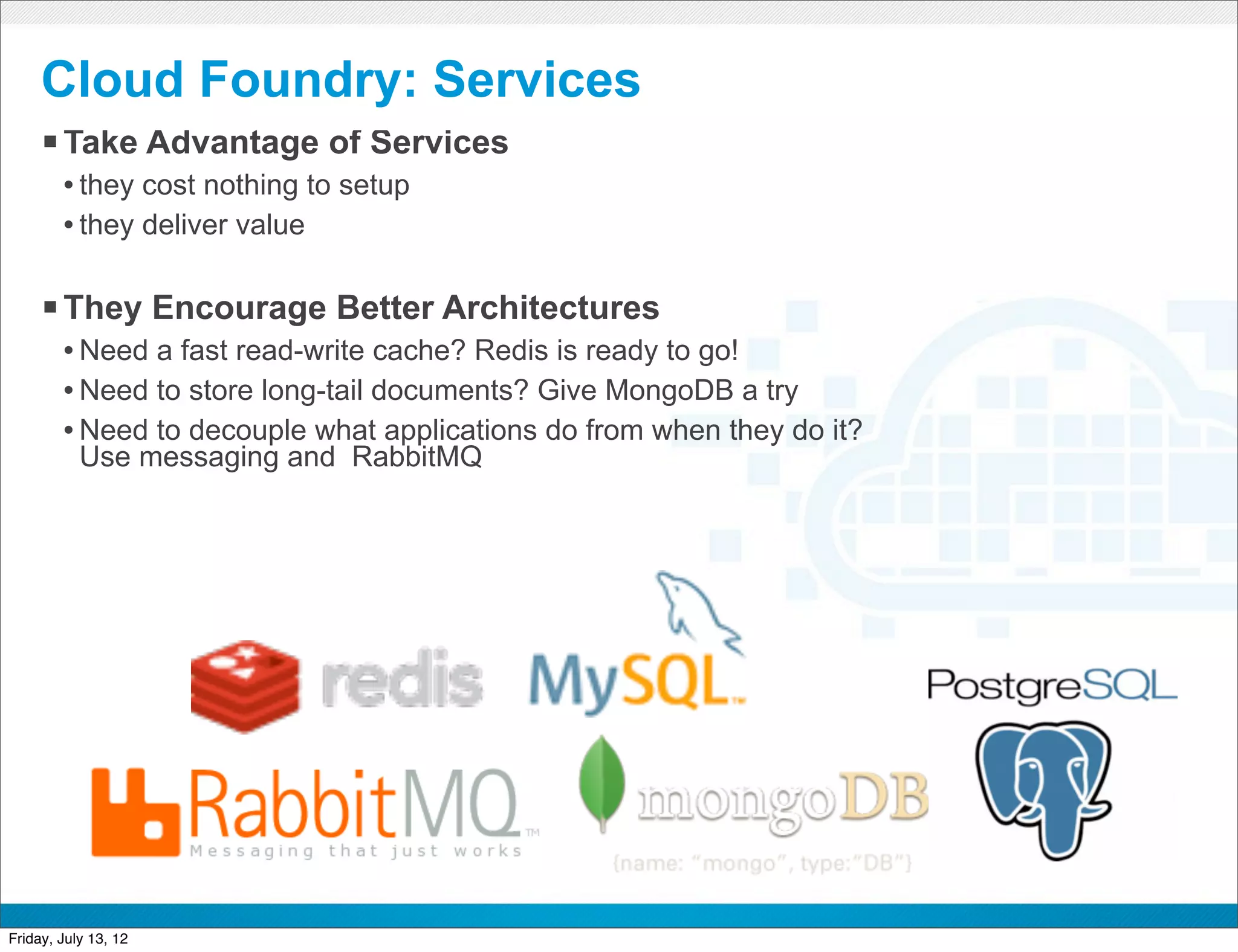 Cloud Foundry: Services
     § Take Advantage of Services
        • they cost nothing to setup
        • they deliver value

     § They Encourage Better Architectures
        • Need a fast read-write cache? Redis is ready to go!
        • Need to store long-tail documents? Give MongoDB a try
        • Need to decouple what applications do from when they do it?
           Use messaging and RabbitMQ




                                              CONFIDENTIAL



Friday, July 13, 12                                                     28
 