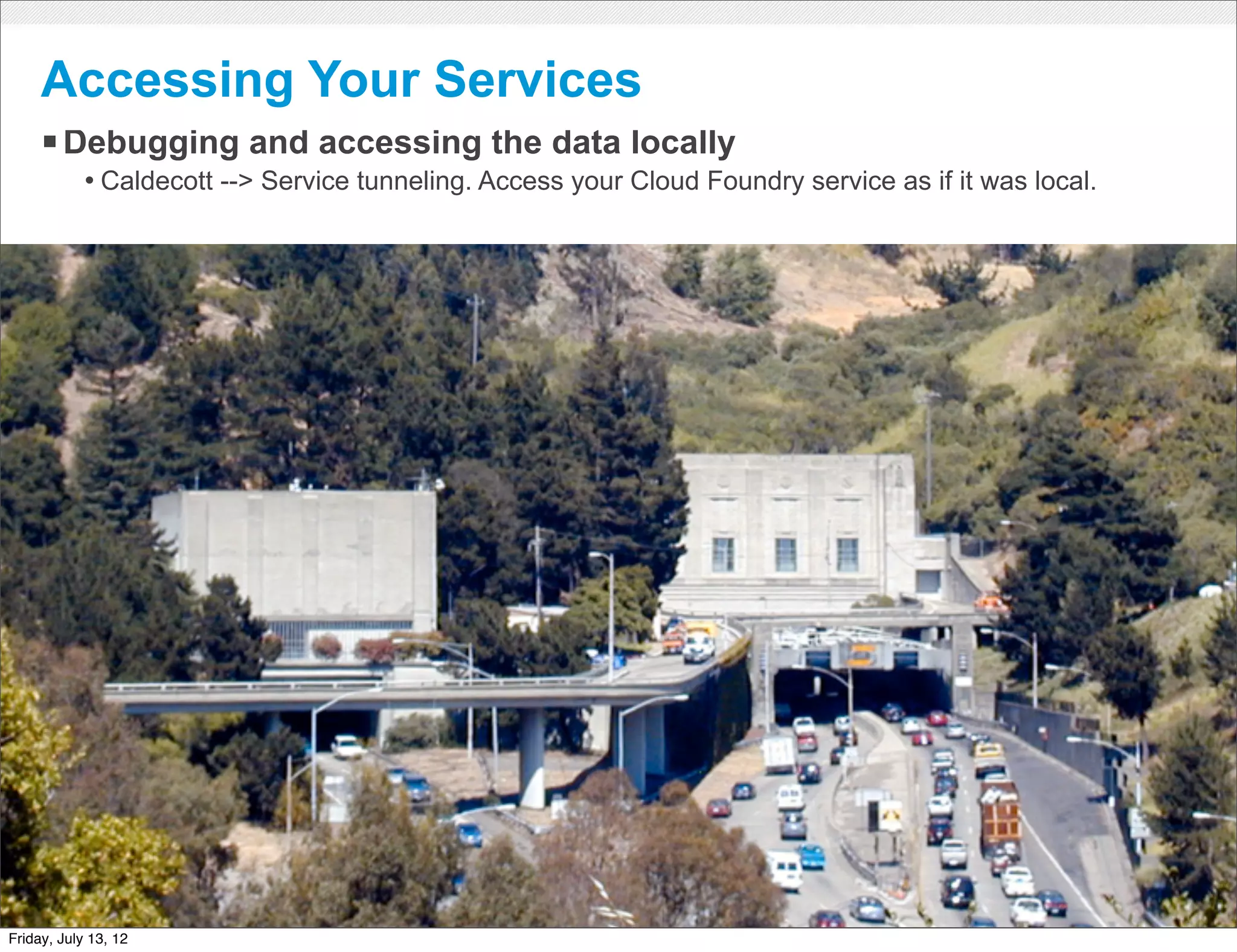 Accessing Your Services
     § Debugging and accessing the data locally
            • Caldecott --> Service tunneling. Access your Cloud Foundry service as if it was local.




                                                      CONFIDENTIAL



Friday, July 13, 12                                                                                    31
 
