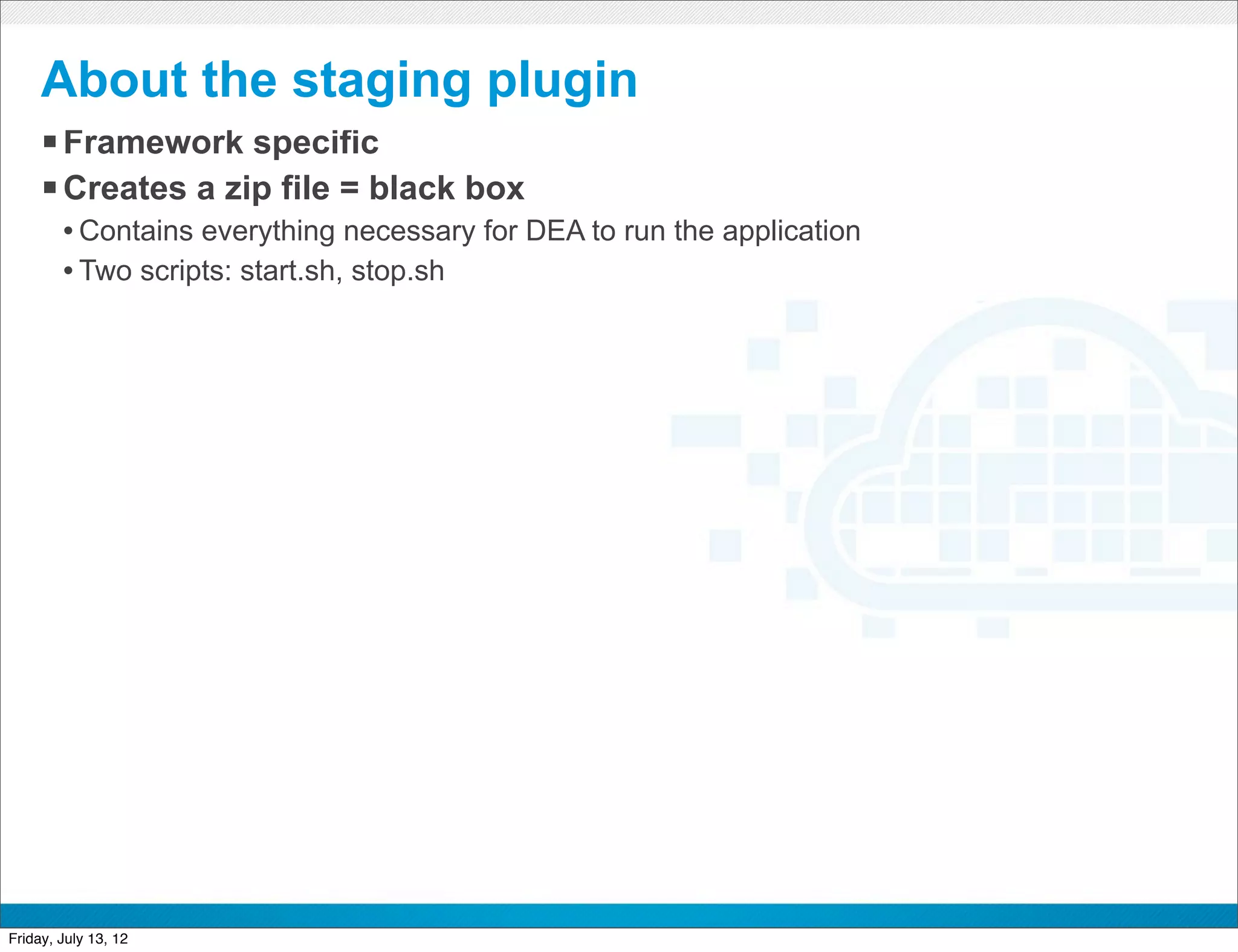 About the staging plugin
     § Framework specific
     § Creates a zip file = black box
        • Contains everything necessary for DEA to run the application
        • Two scripts: start.sh, stop.sh




                                               CONFIDENTIAL



Friday, July 13, 12                                                      35
 