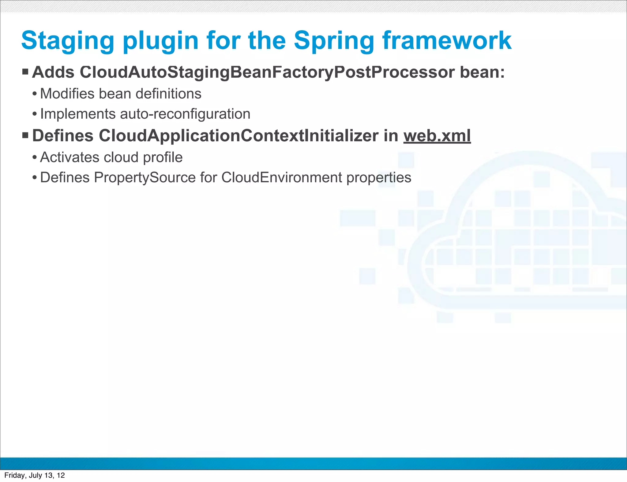 Staging plugin for the Spring framework
     § Adds CloudAutoStagingBeanFactoryPostProcessor bean:
        • Modifies bean definitions
        • Implements auto-reconfiguration
     § Defines CloudApplicationContextInitializer in web.xml
        • Activates cloud profile
        • Defines PropertySource for CloudEnvironment properties




                                             CONFIDENTIAL



Friday, July 13, 12                                                36
 