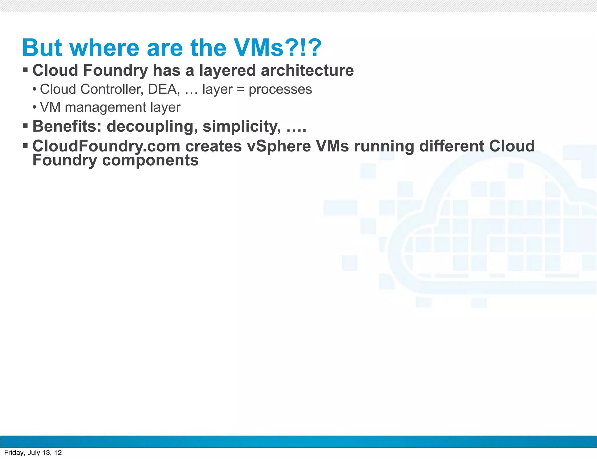 But where are the VMs?!?
     § Cloud Foundry has a layered architecture
         • Cloud Controller, DEA, … layer = processes
         • VM management layer
     § Benefits: decoupling, simplicity, ….
     § CloudFoundry.com creates vSphere VMs running different Cloud
        Foundry components




                                               CONFIDENTIAL



Friday, July 13, 12
 