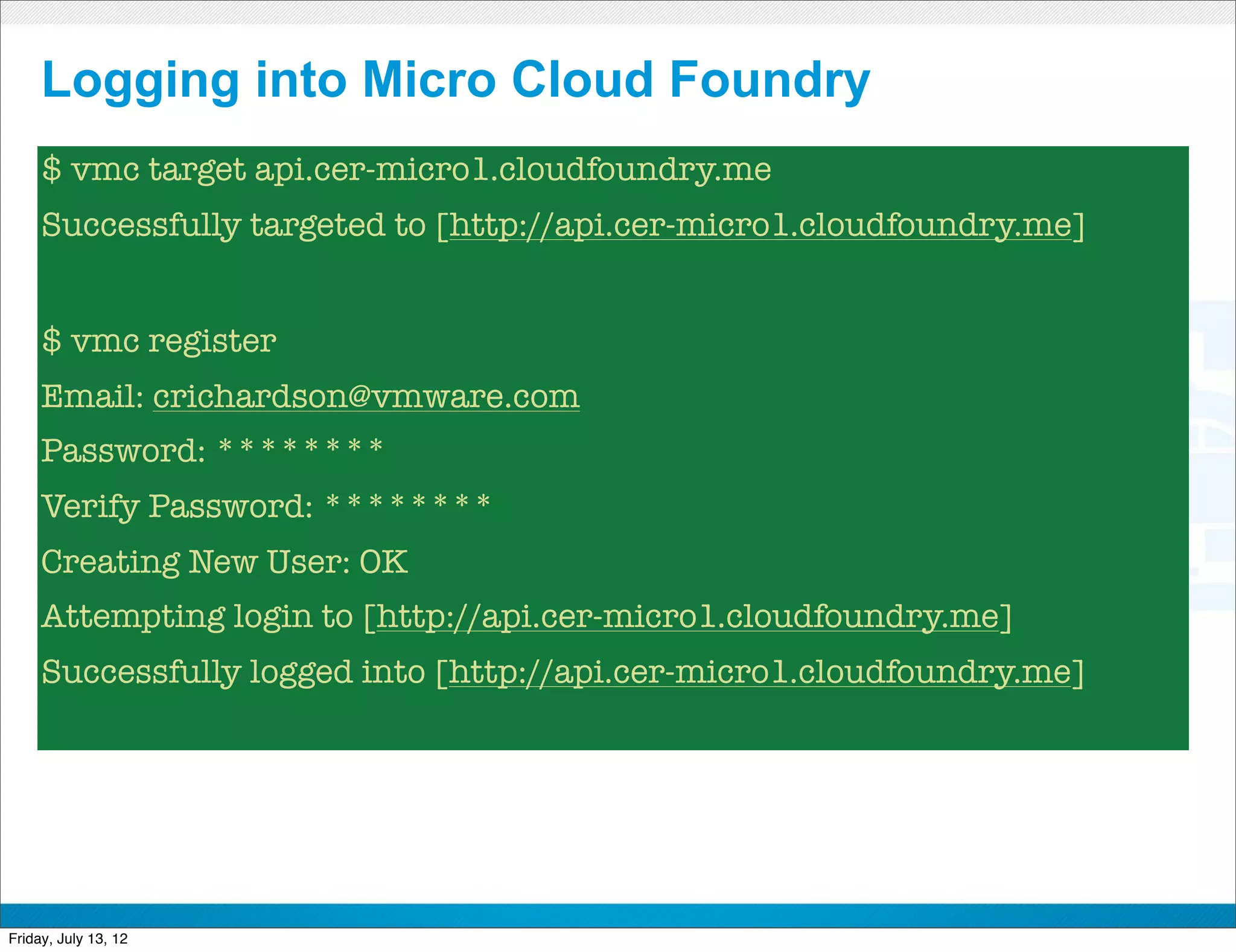 Logging into Micro Cloud Foundry
     $ vmc target api.cer-micro1.cloudfoundry.me
     Successfully targeted to [http://api.cer-micro1.cloudfoundry.me]


     $ vmc register
     Email: crichardson@vmware.com
     Password: ********
     Verify Password: ********
     Creating New User: OK
     Attempting login to [http://api.cer-micro1.cloudfoundry.me]
     Successfully logged into [http://api.cer-micro1.cloudfoundry.me]




                                     CONFIDENTIAL



Friday, July 13, 12                                                     48
 