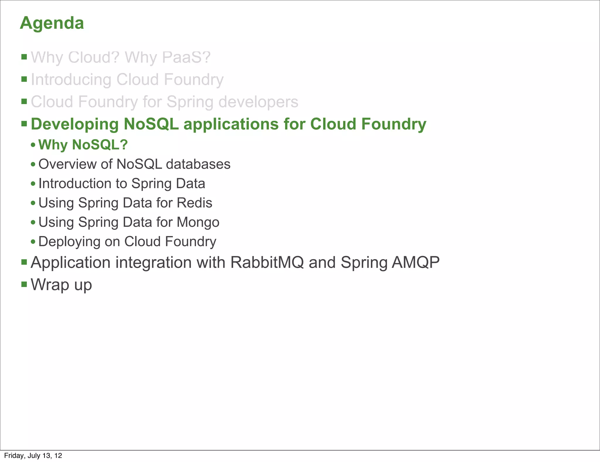 Agenda
     § Why Cloud? Why PaaS?
     § Introducing Cloud Foundry
     § Cloud Foundry for Spring developers
     § Developing NoSQL applications for Cloud Foundry
        • Why NoSQL?
        • Overview of NoSQL databases
        • Introduction to Spring Data
        • Using Spring Data for Redis
        • Using Spring Data for Mongo
        • Deploying on Cloud Foundry
     § Application integration with RabbitMQ and Spring AMQP
     § Wrap up




                                                                49

Friday, July 13, 12
 