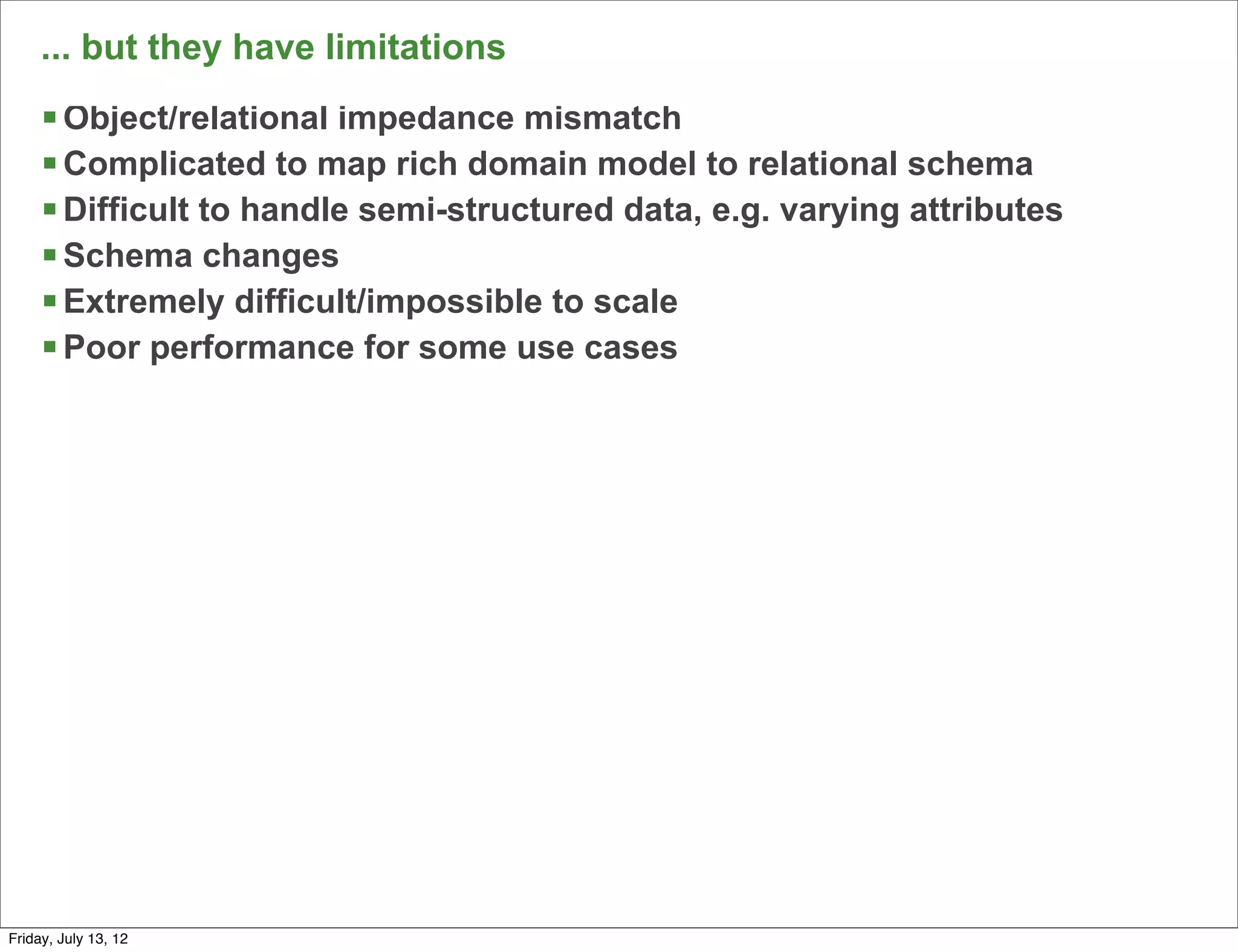... but they have limitations
     § Object/relational impedance mismatch
     § Complicated to map rich domain model to relational schema
     § Difficult to handle semi-structured data, e.g. varying attributes
     § Schema changes
     § Extremely difficult/impossible to scale
     § Poor performance for some use cases




                                                                            52

Friday, July 13, 12
 