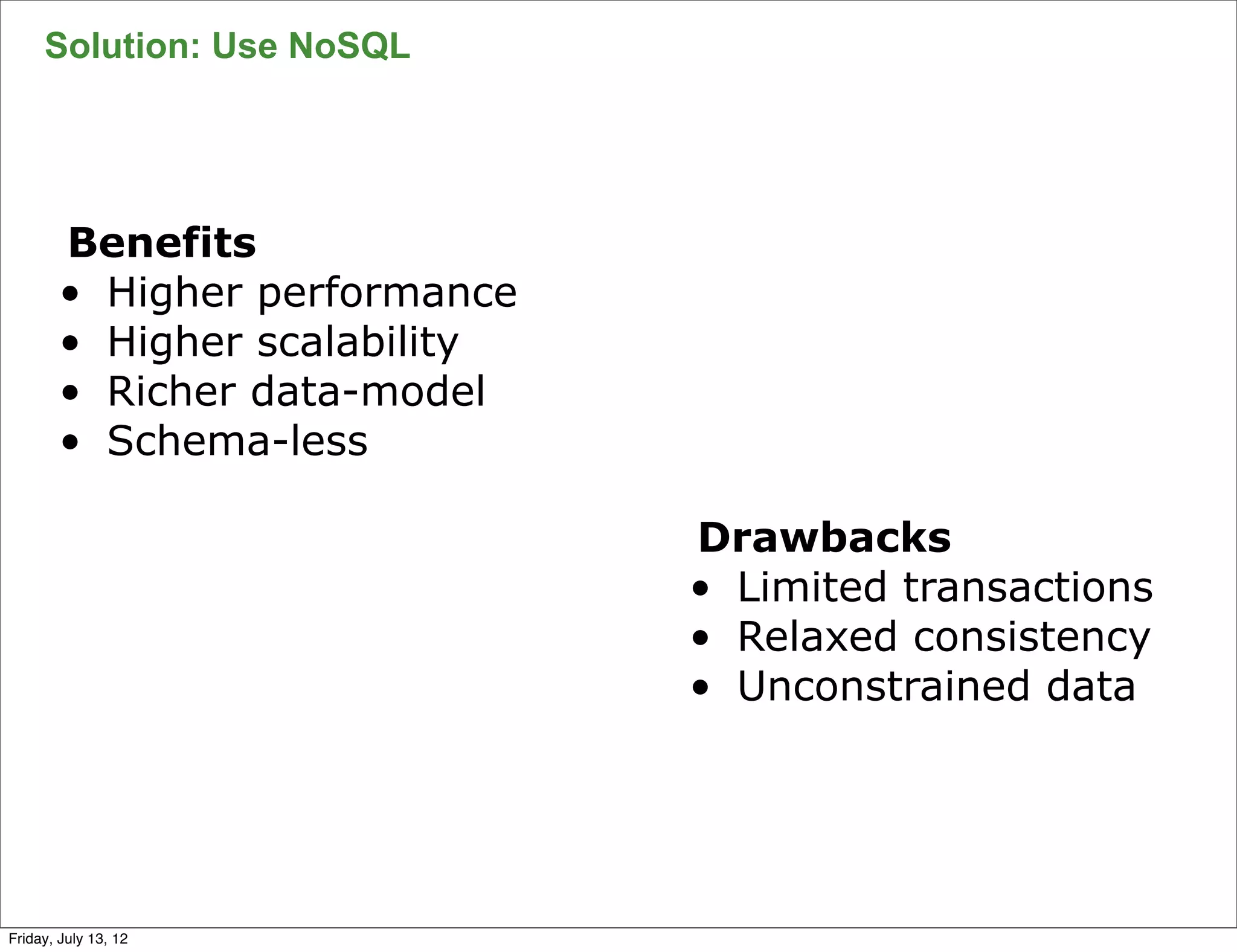 Solution: Use NoSQL




        Benefits
        • Higher performance
        • Higher scalability
        • Richer data-model
        • Schema-less

                               Drawbacks
                               • Limited transactions
                               • Relaxed consistency
                               • Unconstrained data



                                                        54

Friday, July 13, 12
 