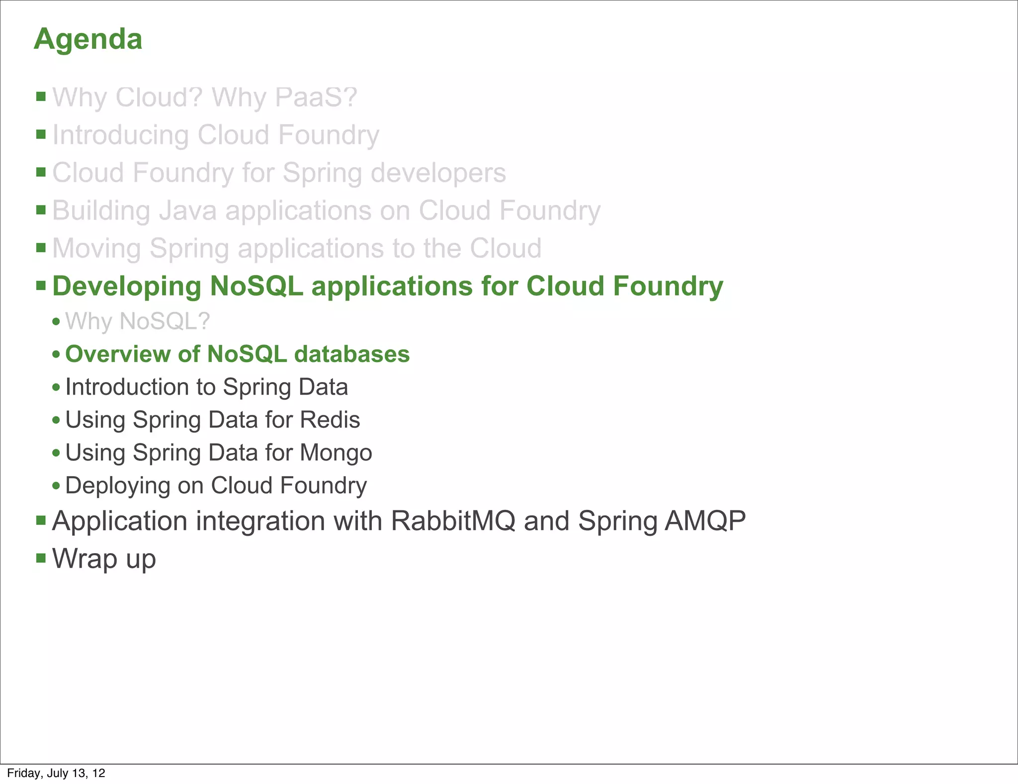 Agenda
     § Why Cloud? Why PaaS?
     § Introducing Cloud Foundry
     § Cloud Foundry for Spring developers
     § Building Java applications on Cloud Foundry
     § Moving Spring applications to the Cloud
     § Developing NoSQL applications for Cloud Foundry
        • Why NoSQL?
        • Overview of NoSQL databases
        • Introduction to Spring Data
        • Using Spring Data for Redis
        • Using Spring Data for Mongo
        • Deploying on Cloud Foundry
     § Application integration with RabbitMQ and Spring AMQP
     § Wrap up




                                                                57

Friday, July 13, 12
 