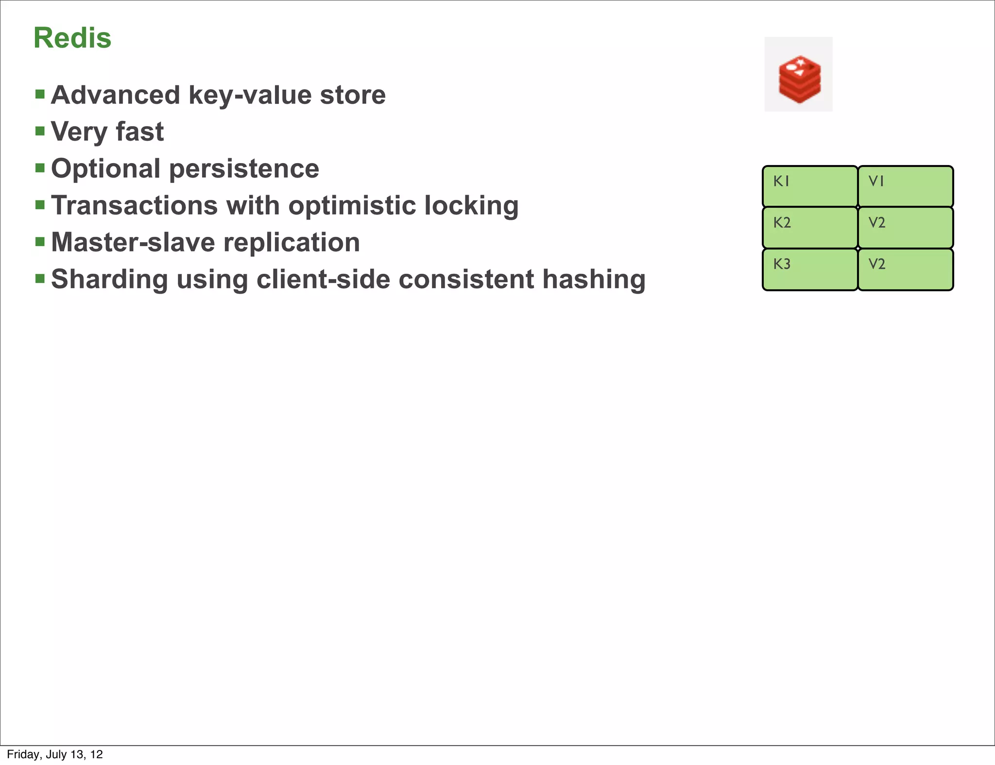 Redis
     § Advanced key-value store
     § Very fast
     § Optional persistence                            K1   V1
     § Transactions with optimistic locking            K2   V2
     § Master-slave replication
                                                        K3   V2
     § Sharding using client-side consistent hashing




                                                                  58

Friday, July 13, 12
 