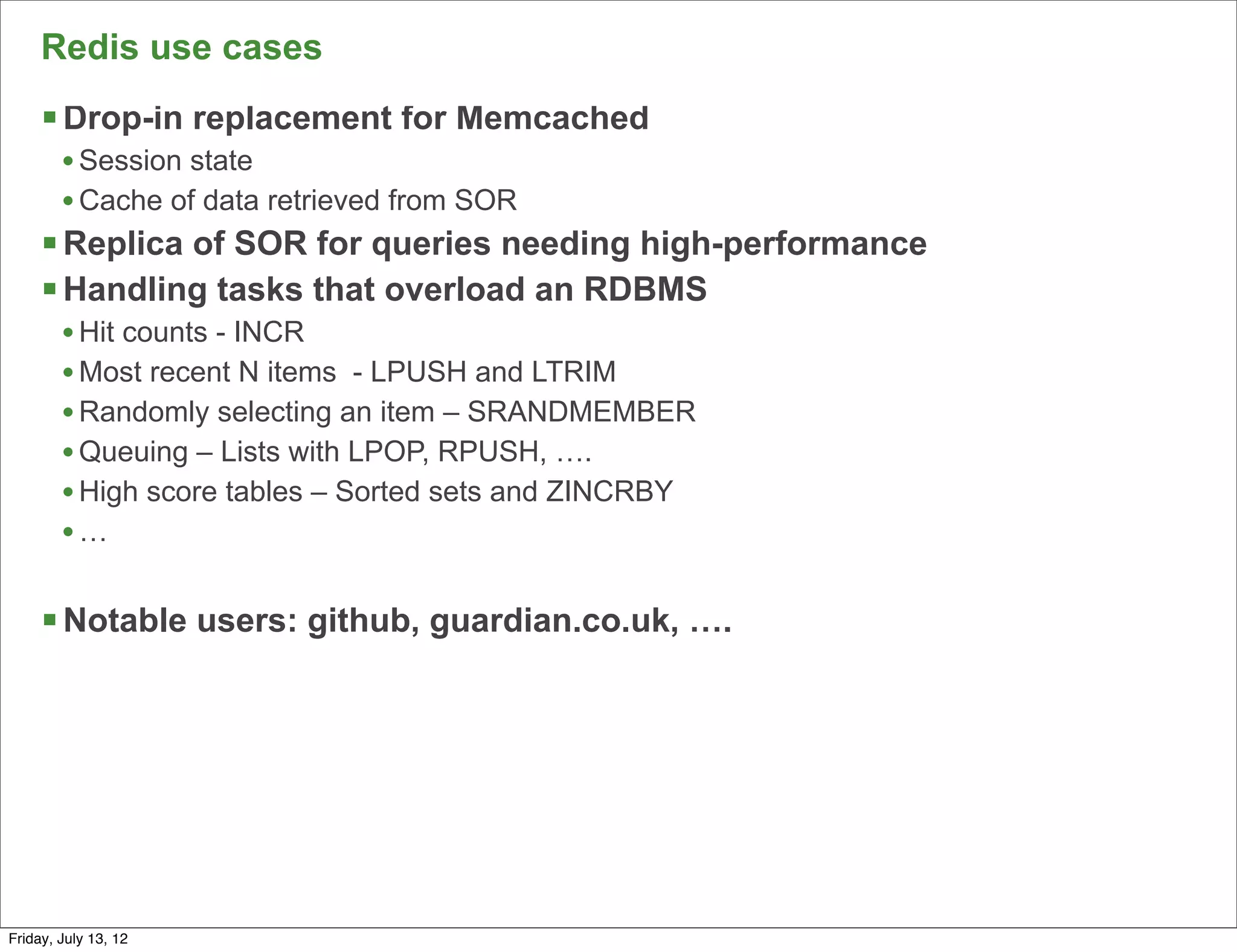 Redis use cases
     § Drop-in replacement for Memcached
        • Session state
        • Cache of data retrieved from SOR
     § Replica of SOR for queries needing high-performance
     § Handling tasks that overload an RDBMS
        • Hit counts - INCR
        • Most recent N items - LPUSH and LTRIM
        • Randomly selecting an item – SRANDMEMBER
        • Queuing – Lists with LPOP, RPUSH, ….
        • High score tables – Sorted sets and ZINCRBY
        •…

     § Notable users: github, guardian.co.uk, ….




                                                              64

Friday, July 13, 12
 