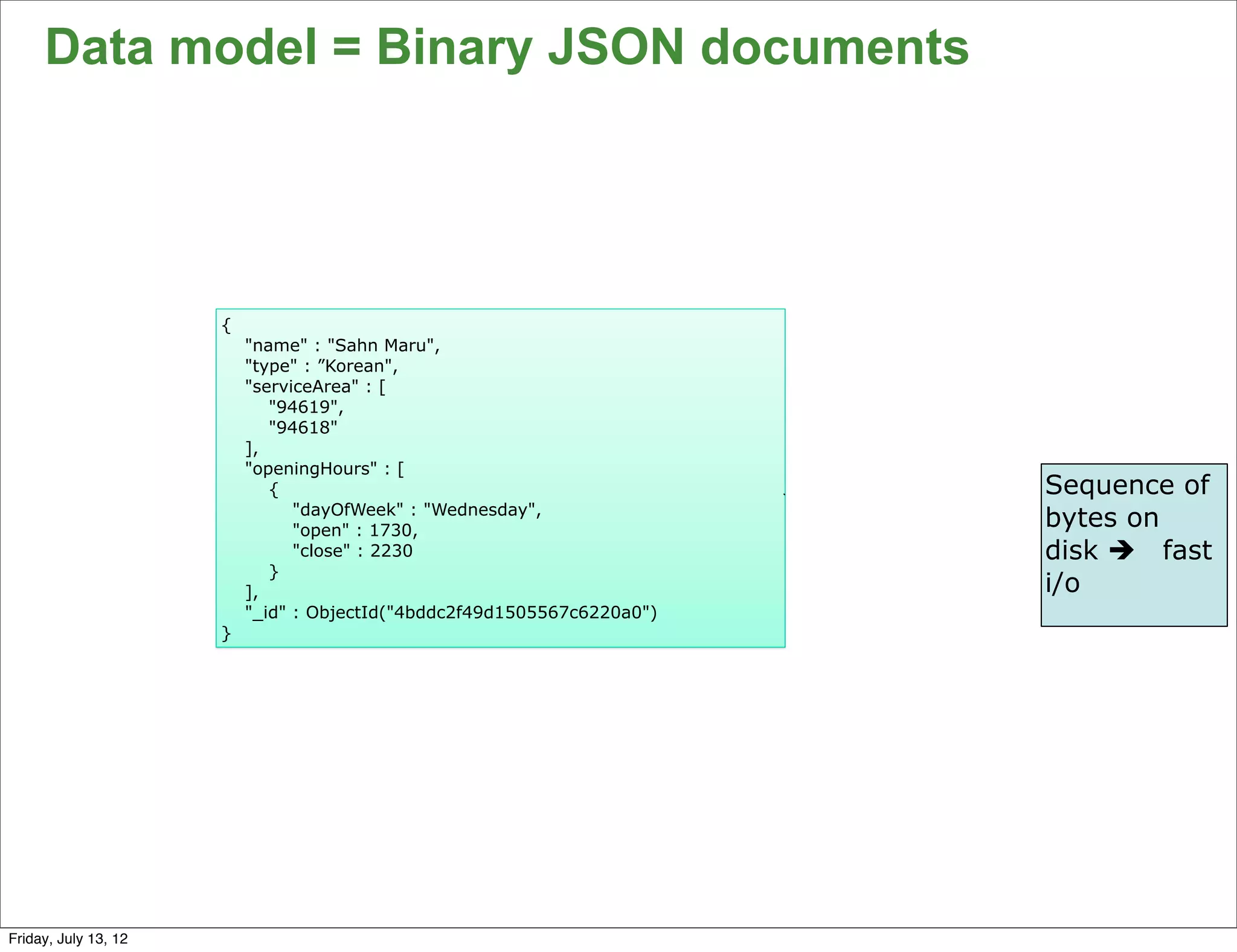 Data model = Binary JSON documents




                      {
                          "name" : "Sahn Maru",
                          "type" : ”Korean",
                          "serviceArea" : [
                             "94619",
                             "94618"
                          ],
                          "openingHours" : [
                             {                                           Sequence of
                                "dayOfWeek" : "Wednesday",
                                "open" : 1730,
                                                                         bytes on
                                "close" : 2230                           disk è fast
                             }
                          ],                                             i/o
                          "_id" : ObjectId("4bddc2f49d1505567c6220a0")
                      }




                                                                                   66

Friday, July 13, 12
 
