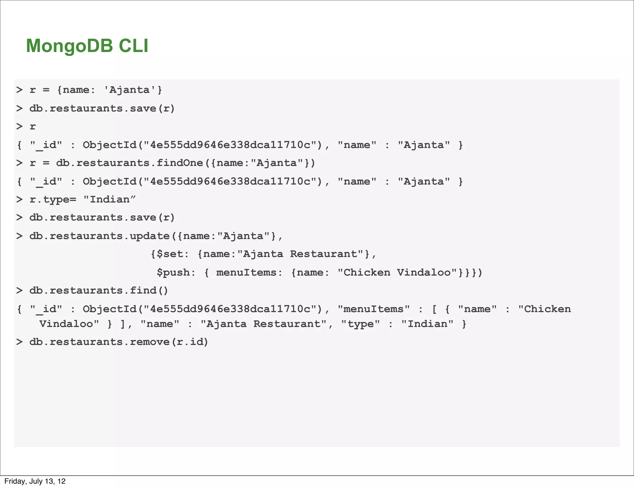 MongoDB CLI

   > r = {name: 'Ajanta'}
   > db.restaurants.save(r)
   > r
   { "_id" : ObjectId("4e555dd9646e338dca11710c"), "name" : "Ajanta" }
   > r = db.restaurants.findOne({name:"Ajanta"})
   { "_id" : ObjectId("4e555dd9646e338dca11710c"), "name" : "Ajanta" }
   > r.type= "Indian”
   > db.restaurants.save(r)
   > db.restaurants.update({name:"Ajanta"},
                        {$set: {name:"Ajanta Restaurant"},
                         $push: { menuItems: {name: "Chicken Vindaloo"}}})
   > db.restaurants.find()
   { "_id" : ObjectId("4e555dd9646e338dca11710c"), "menuItems" : [ { "name" : "Chicken
       Vindaloo" } ], "name" : "Ajanta Restaurant", "type" : "Indian" }
   > db.restaurants.remove(r.id)




                                                                                         67

Friday, July 13, 12
 