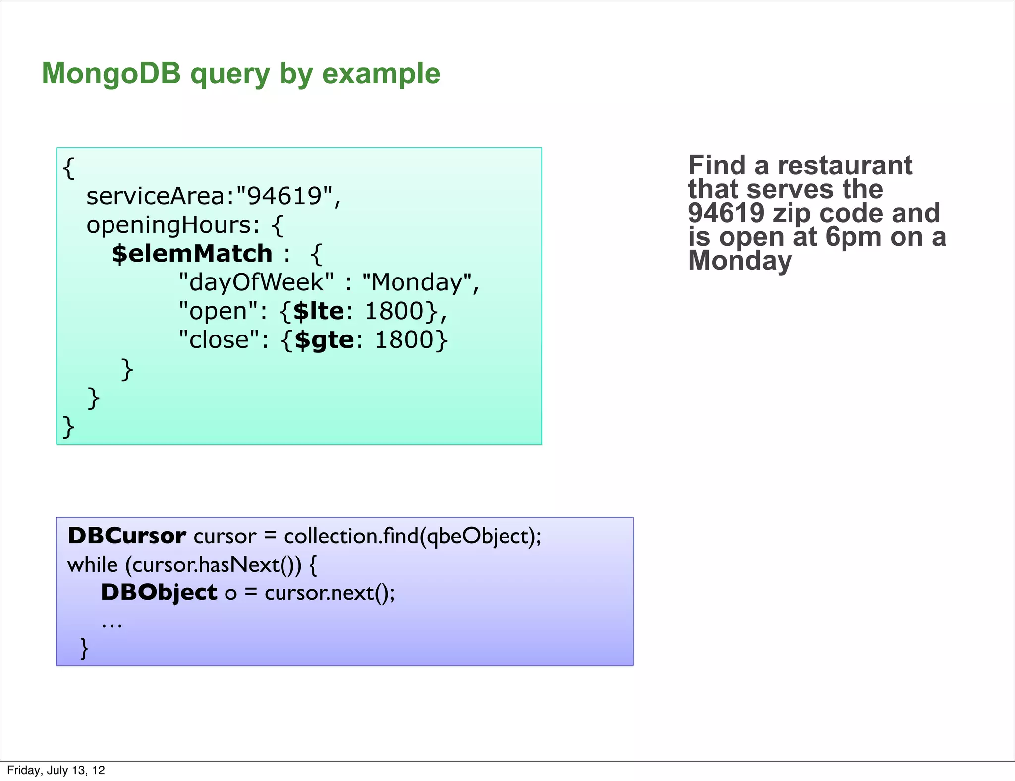 MongoDB query by example


          {                                               Find a restaurant
               serviceArea:"94619",                       that serves the
               openingHours: {                            94619 zip code and
                                                          is open at 6pm on a
                 $elemMatch : {                           Monday
                      "dayOfWeek" : "Monday",
                      "open": {$lte: 1800},
                      "close": {$gte: 1800}
                  }
               }
          }



           DBCursor cursor = collection.ﬁnd(qbeObject);
           while (cursor.hasNext()) {
              DBObject o = cursor.next();
              …
            }


                                                                                68

Friday, July 13, 12
 