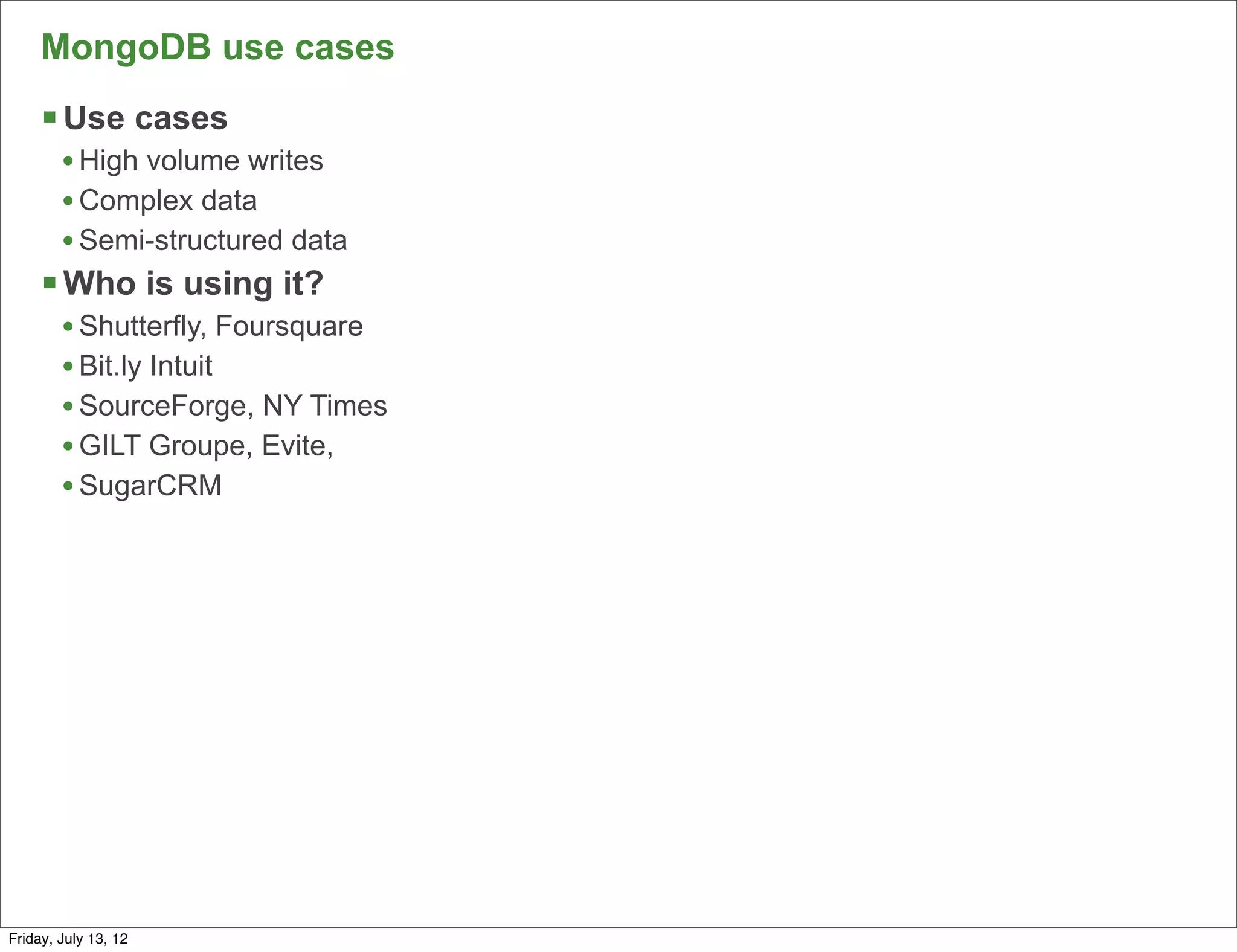 MongoDB use cases
     § Use cases
        • High volume writes
        • Complex data
        • Semi-structured data
     § Who is using it?
        • Shutterfly, Foursquare
        • Bit.ly Intuit
        • SourceForge, NY Times
        • GILT Groupe, Evite,
        • SugarCRM




                                   69

Friday, July 13, 12
 