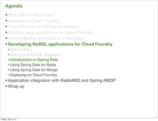 Agenda
     § Why Cloud? Why PaaS?
     § Introducing Cloud Foundry
     § Cloud Foundry for Spring developers
     § Building Java applications on Cloud Foundry
     § Moving Spring applications to the Cloud
     § Developing NoSQL applications for Cloud Foundry
        • Why NoSQL?
        • Overview of NoSQL databases
        • Introduction to Spring Data
        • Using Spring Data for Redis
        • Using Spring Data for Mongo
        • Deploying on Cloud Foundry
     § Application integration with RabbitMQ and Spring AMQP
     § Wrap up




                                                                71

Friday, July 13, 12
 