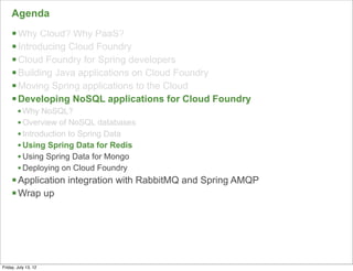 Agenda
     § Why Cloud? Why PaaS?
     § Introducing Cloud Foundry
     § Cloud Foundry for Spring developers
     § Building Java applications on Cloud Foundry
     § Moving Spring applications to the Cloud
     § Developing NoSQL applications for Cloud Foundry
        • Why NoSQL?
        • Overview of NoSQL databases
        • Introduction to Spring Data
        • Using Spring Data for Redis
        • Using Spring Data for Mongo
        • Deploying on Cloud Foundry
     § Application integration with RabbitMQ and Spring AMQP
     § Wrap up




                                                                75

Friday, July 13, 12
 