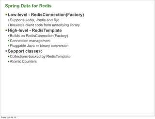 Spring Data for Redis
     § Low-level - RedisConnection(Factory)
        • Supports Jedis, Jredis and Rjc
        • Insulates client code from underlying library
     § High-level - RedisTemplate
        • Builds on RedisConnection(Factory)
        • Connection management
        • Pluggable Java binary conversion
     § Support classes:
        • Collections-backed by RedisTemplate
        • Atomic Counters




                                                          77

Friday, July 13, 12
 