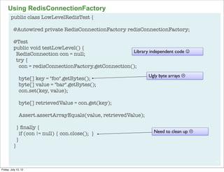 Using RedisConnectionFactory
        public class LowLevelRedisTest {

          @Autowired private RedisConnectionFactory redisConnectionFactory;

          @Test
          public void testLowLevel() {
                                                       Library independent code J
           RedisConnection con = null;
           try {
            con = redisConnectionFactory.getConnection();
                                                                  Ugly byte arrays L
               byte[] key = "foo".getBytes();
               byte[] value = "bar".getBytes();
               con.set(key, value);

               byte[] retrievedValue = con.get(key);

               Assert.assertArrayEquals(value, retrievedValue);

            } ﬁnally {
              if (con != null) { con.close(); }                     Need to clean up L
            }
          }


                                                                                          79

Friday, July 13, 12
 
