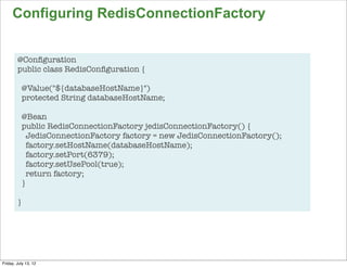 Configuring RedisConnectionFactory


        @Conﬁguration
        public class RedisConﬁguration {

          @Value("${databaseHostName}")
          protected String databaseHostName;

          @Bean
          public RedisConnectionFactory jedisConnectionFactory() {
            JedisConnectionFactory factory = new JedisConnectionFactory();
            factory.setHostName(databaseHostName);
            factory.setPort(6379);
            factory.setUsePool(true);
            return factory;
          }

        }




                                                                             80

Friday, July 13, 12
 