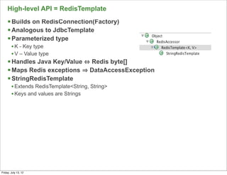 High-level API = RedisTemplate
     § Builds on RedisConnection(Factory)
     § Analogous to JdbcTemplate
     § Parameterized type
        • K - Key type
        • V – Value type
     § Handles Java Key/Value         Redis byte[]
     § Maps Redis exceptions          DataAccessException
     § StringRedisTemplate
        • Extends RedisTemplate<String, String>
        • Keys and values are Strings




                                                             81

Friday, July 13, 12
 