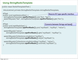Using StringRedisTemplate
   public class RedisTemplateTest {
       @Autowired private StringRedisTemplate stringRedisTemplate;
      @Test                                              Returns KV type speciﬁc interface
      public void testGetAndSet() {
        stringRedisTemplate.opsForValue().set("foo", "bar");
        assertEquals("bar", stringRedisTemplate.opsForValue().get("foo"));
      }
      @Test                                     Converts between Strings and byte[]
      public void testHashOps() {
       stringRedisTemplate.opsForHash().put("myHash", "myKey", "value");
        assertEquals("value",
          stringRedisTemplate.opsForHash().get("myHash", "myKey"));
        assertEquals(Collections.singleton("myKey"),
          stringRedisTemplate.opsForHash().keys("myHash"));
        assertEquals(Collections.singletonMap("myKey", "value"),
          stringRedisTemplate.opsForHash().entries("myHash"));
      }




                                                                                             82

Friday, July 13, 12
 