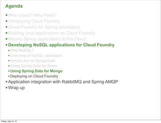 Agenda
     § Why Cloud? Why PaaS?
     § Introducing Cloud Foundry
     § Cloud Foundry for Spring developers
     § Building Java applications on Cloud Foundry
     § Moving Spring applications to the Cloud
     § Developing NoSQL applications for Cloud Foundry
        • Why NoSQL?
        • Overview of NoSQL databases
        • Introduction to Spring Data
        • Using Spring Data for Redis
        • Using Spring Data for Mongo
        • Deploying on Cloud Foundry
     § Application integration with RabbitMQ and Spring AMQP
     § Wrap up




                                                                89

Friday, July 13, 12
 