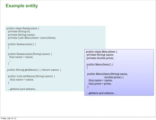 Example entity



      public class Restaurant {
       private String id;
       private String name;
       private List<MenuItem> menuItems;

        public Restaurant() {
        }
                                                  public class MenuItem {
        public Restaurant(String name) {          private String name;
          this.name = name;                       private double price;
          …
        }                                         public MenuItem() {
                                                  }
       public String getName() { return name; }
                                                   public MenuItem(String name,
        public void setName(String name) {                        double price) {
          this.name = name;                          this.name = name;
        }                                            this.price = price;
                                                   }
        …getters and setters…
                                                  …getters and setters…




                                                                                    93

Friday, July 13, 12
 