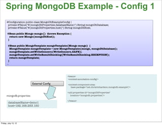 Spring MongoDB Example - Config 1
      @Conﬁguration public class MongoDbExampleConﬁg {
       private @Value("#{mongoDbProperties.databaseName}") String mongoDbDatabase;
       private @Value("#{mongoDbProperties.host}") String mongoDbHost;

       @Bean public Mongo mongo() throws Exception {
         return new Mongo(mongoDbHost);
       }

       @Bean public MongoTemplate mongoTemplate(Mongo mongo) {
         MongoTemplate mongoTemplate = new MongoTemplate(mongo, mongoDbDatabase);
         mongoTemplate.setWriteConcern(WriteConcern.SAFE);
         mongoTemplate.setWriteResultChecking(WriteResultChecking.EXCEPTION);
         return mongoTemplate;
       }
      …



                                                   <beans>
                                                    <context:annotation-conﬁg/>

                            External Conﬁg         <context:component-scan
                                                     base-package="net.chrisrichardson.mongodb.example"/>

                                                   <util:properties id="mongoDbProperties"
      mongodb.properties:                            location="mongodb.properties"/>

                                                   </beans>
        databaseName=demo1
        host=192.168.253.150



                                                                                                            96

Friday, July 13, 12
 