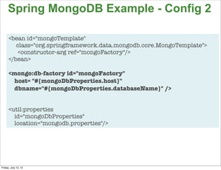 Spring MongoDB Example - Config 2

      <bean id="mongoTemplate"
         class="org.springframework.data.mongodb.core.MongoTemplate">
         <constructor-arg ref="mongoFactory"/>
      </bean>

      <mongo:db-factory id="mongoFactory"
       host= "#{mongoDbProperties.host}"
       dbname="#{mongoDbProperties.databaseName}" />


      <util:properties
        id="mongoDbProperties"
        location="mongodb.properties"/>




                                                                        97

Friday, July 13, 12
 