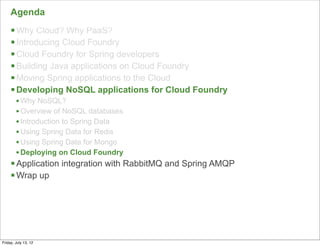 Agenda
     § Why Cloud? Why PaaS?
     § Introducing Cloud Foundry
     § Cloud Foundry for Spring developers
     § Building Java applications on Cloud Foundry
     § Moving Spring applications to the Cloud
     § Developing NoSQL applications for Cloud Foundry
        • Why NoSQL?
        • Overview of NoSQL databases
        • Introduction to Spring Data
        • Using Spring Data for Redis
        • Using Spring Data for Mongo
        • Deploying on Cloud Foundry
     § Application integration with RabbitMQ and Spring AMQP
     § Wrap up




                                                                99

Friday, July 13, 12
 