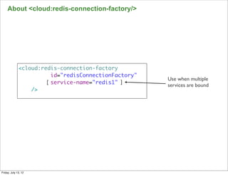 About <cloud:redis-connection-factory/>




              <cloud:redis-connection-factory
                         id="redisConnectionFactory"
                                                       Use when multiple
                       [ service-name="redis1" ]
                                                       services are bound
                  />




                                                                            105

Friday, July 13, 12
 