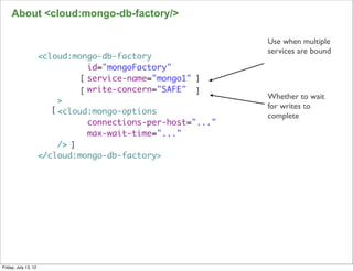 About <cloud:mongo-db-factory/>

                                                               Use when multiple
                                                               services are bound
                      <cloud:mongo-db-factory
                                  id="mongoFactory"
                                [ service-name="mongo1" ]
                                [ write-concern="SAFE" ]
                                                               Whether to wait
                           >
                         [ <cloud:mongo-options                for writes to
                                                               complete
                                  connections-per-host="..."
                                  max-wait-time="..."
                           /> ]
                      </cloud:mongo-db-factory>




                                                                                    109

Friday, July 13, 12
 