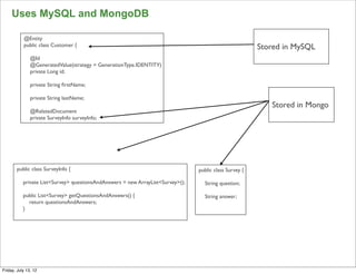 Uses MySQL and MongoDB

           @Entity
           public class Customer {                                                                       Stored in MySQL
               @Id
               @GeneratedValue(strategy = GenerationType.IDENTITY)
               private Long id;

               private String ﬁrstName;

               private String lastName;
                                                                                                            Stored in Mongo
               @RelatedDocument
               private SurveyInfo surveyInfo;




       public class SurveyInfo {                                                 public class Survey {

           private List<Survey> questionsAndAnswers = new ArrayList<Survey>();     String question;

           public List<Survey> getQuestionsAndAnswers() {                          String answer;
             return questionsAndAnswers;
           }




                                                                                                                              111

Friday, July 13, 12
 